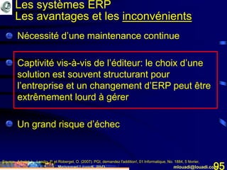 Mohamed Louadi, PhD mlouadi@louadi.com95
• Nécessité d’une maintenance continue
• Captivité vis-à-vis de l’éditeur: le choix d’une
solution est souvent structurant pour
l’entreprise et un changement d’ERP peut être
extrêmement lourd à gérer
• Un grand risque d’échec
Source: Arbelet, L., Landry, P. et Roberget, O. (2007). PGI, demandez l'addition!, 01 Informatique, No. 1884, 5 février,
www.01net.com/editorial/340501/depenses/pgi-demandez-l-addition-./
Les systèmes ERP
Les avantages et les inconvénients
 