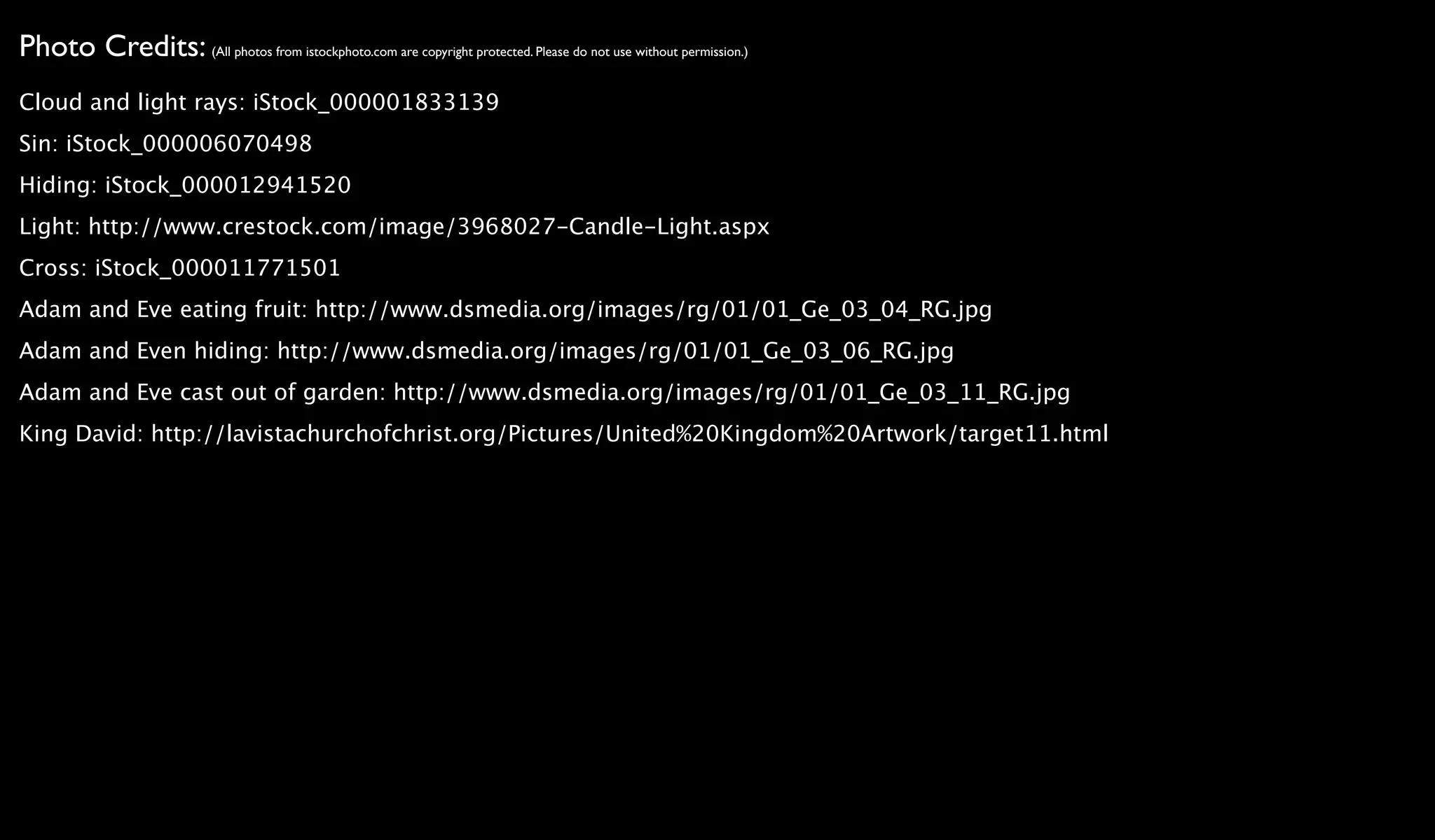 Photo Credits: (All photos from istockphoto.com are copyright protected. Please do not use without permission.)
Cloud and light rays: iStock_000001833139
Sin: iStock_000006070498
Hiding: iStock_000012941520
Light: http://www.crestock.com/image/3968027-Candle-Light.aspx
Cross: iStock_000011771501
Adam and Eve eating fruit: http://www.dsmedia.org/images/rg/01/01_Ge_03_04_RG.jpg
Adam and Even hiding: http://www.dsmedia.org/images/rg/01/01_Ge_03_06_RG.jpg
Adam and Eve cast out of garden: http://www.dsmedia.org/images/rg/01/01_Ge_03_11_RG.jpg
King David: http://lavistachurchofchrist.org/Pictures/United%20Kingdom%20Artwork/target11.html
 