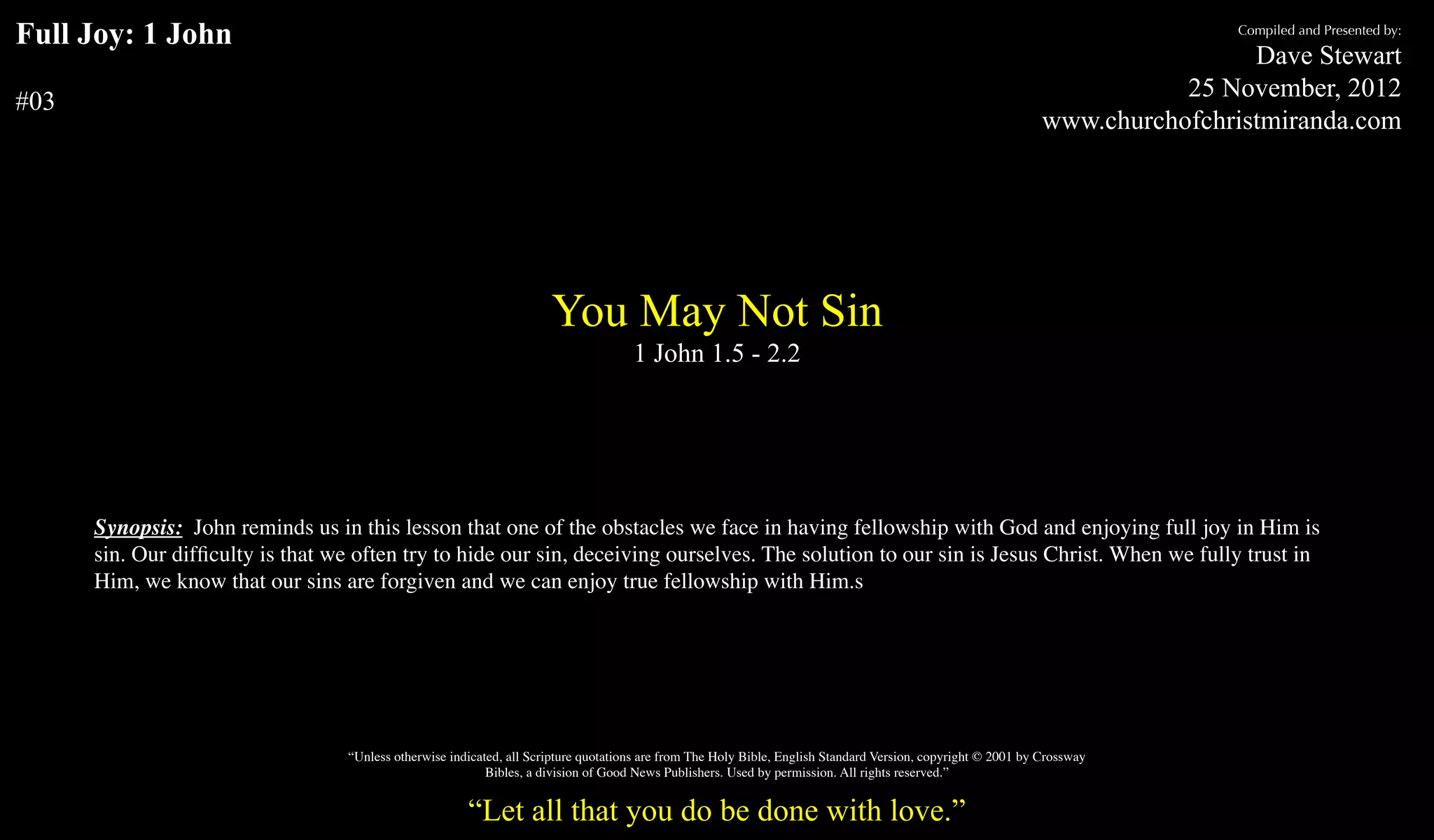 Full Joy: 1 John                                                                                                                                                               Compiled and Presented by:

                                                                                                                                                                                 Dave Stewart
                                                                                                                                                                           25 November, 2012
#03
                                                                                                                                                                www.churchofchristmiranda.com




                                                                       You May Not Sin
                                                                                      1 John 1.5 - 2.2




      Synopsis: John reminds us in this lesson that one of the obstacles we face in having fellowship with God and enjoying full joy in Him is
      sin. Our difﬁculty is that we often try to hide our sin, deceiving ourselves. The solution to our sin is Jesus Christ. When we fully trust in
      Him, we know that our sins are forgiven and we can enjoy true fellowship with Him.s




                                   “Unless otherwise indicated, all Scripture quotations are from The Holy Bible, English Standard Version, copyright © 2001 by Crossway
                                                            Bibles, a division of Good News Publishers. Used by permission. All rights reserved.”


                                                        “Let all that you do be done with love.”
 