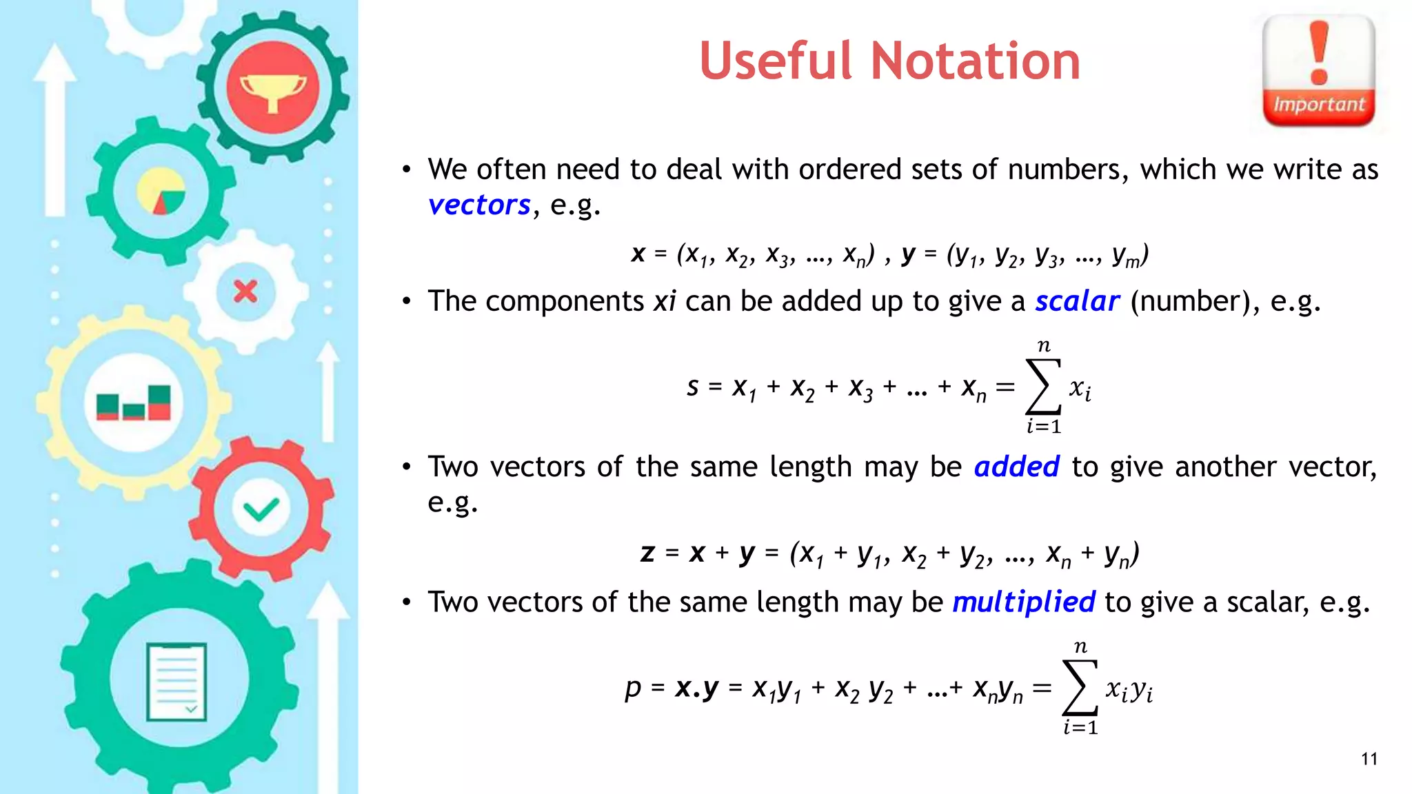 Useful Notation
• We often need to deal with ordered sets of numbers, which we write as
vectors, e.g.
x = (x1, x2, x3, …, xn) , y = (y1, y2, y3, …, ym)
• The components xi can be added up to give a scalar (number), e.g.
s = x1 + x2 + x3 + … + xn =
𝑖=1
𝑛
𝑥𝑖
• Two vectors of the same length may be added to give another vector,
e.g.
z = x + y = (x1 + y1, x2 + y2, …, xn + yn)
• Two vectors of the same length may be multiplied to give a scalar, e.g.
p = x.y = x1y1 + x2 y2 + …+ xnyn =
𝑖=1
𝑛
𝑥𝑖 𝑦𝑖
11
 