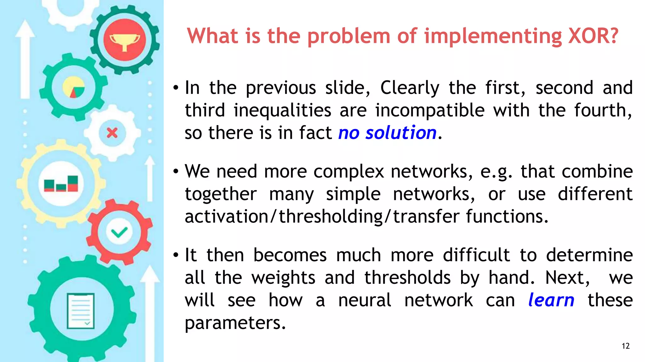 What is the problem of implementing XOR?
• In the previous slide, Clearly the first, second and
third inequalities are incompatible with the fourth,
so there is in fact no solution.
• We need more complex networks, e.g. that combine
together many simple networks, or use different
activation/thresholding/transfer functions.
• It then becomes much more difficult to determine
all the weights and thresholds by hand. Next, we
will see how a neural network can learn these
parameters.
12
 