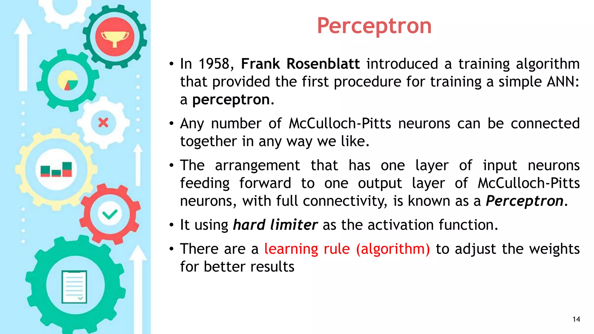 Perceptron
• In 1958, Frank Rosenblatt introduced a training algorithm
that provided the first procedure for training a simple ANN:
a perceptron.
• Any number of McCulloch-Pitts neurons can be connected
together in any way we like.
• The arrangement that has one layer of input neurons
feeding forward to one output layer of McCulloch-Pitts
neurons, with full connectivity, is known as a Perceptron.
• It using hard limiter as the activation function.
• There are a learning rule (algorithm) to adjust the weights
for better results
14
 