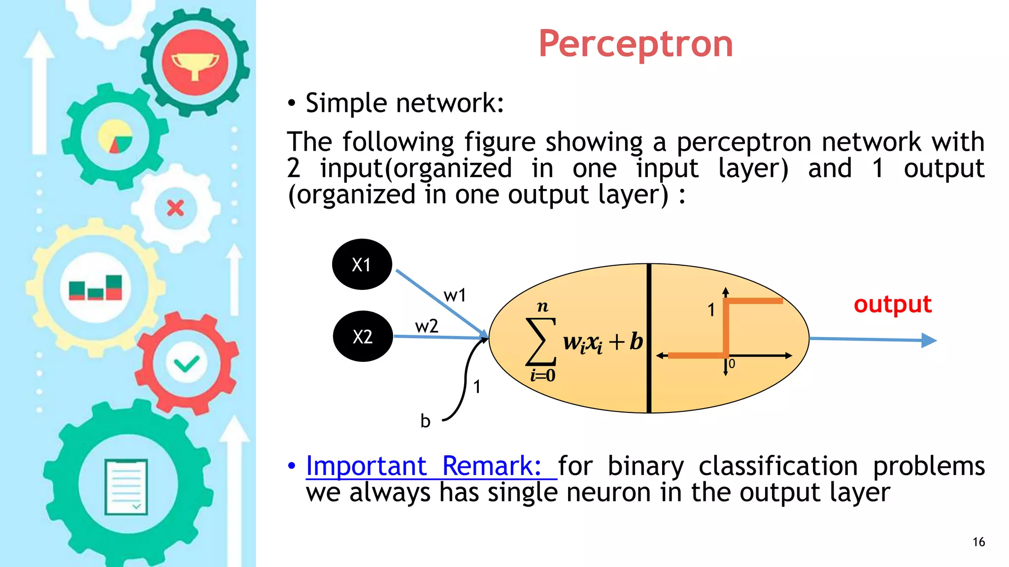 Perceptron
• Simple network:
The following figure showing a perceptron network with
2 input(organized in one input layer) and 1 output
(organized in one output layer) :
• Important Remark: for binary classification problems
we always has single neuron in the output layer
16
b
𝒊= 𝟎
𝒏
𝒘𝒊 𝒙𝒊 +𝒃
1
0
X1
X2
w1
w2
1
output
 