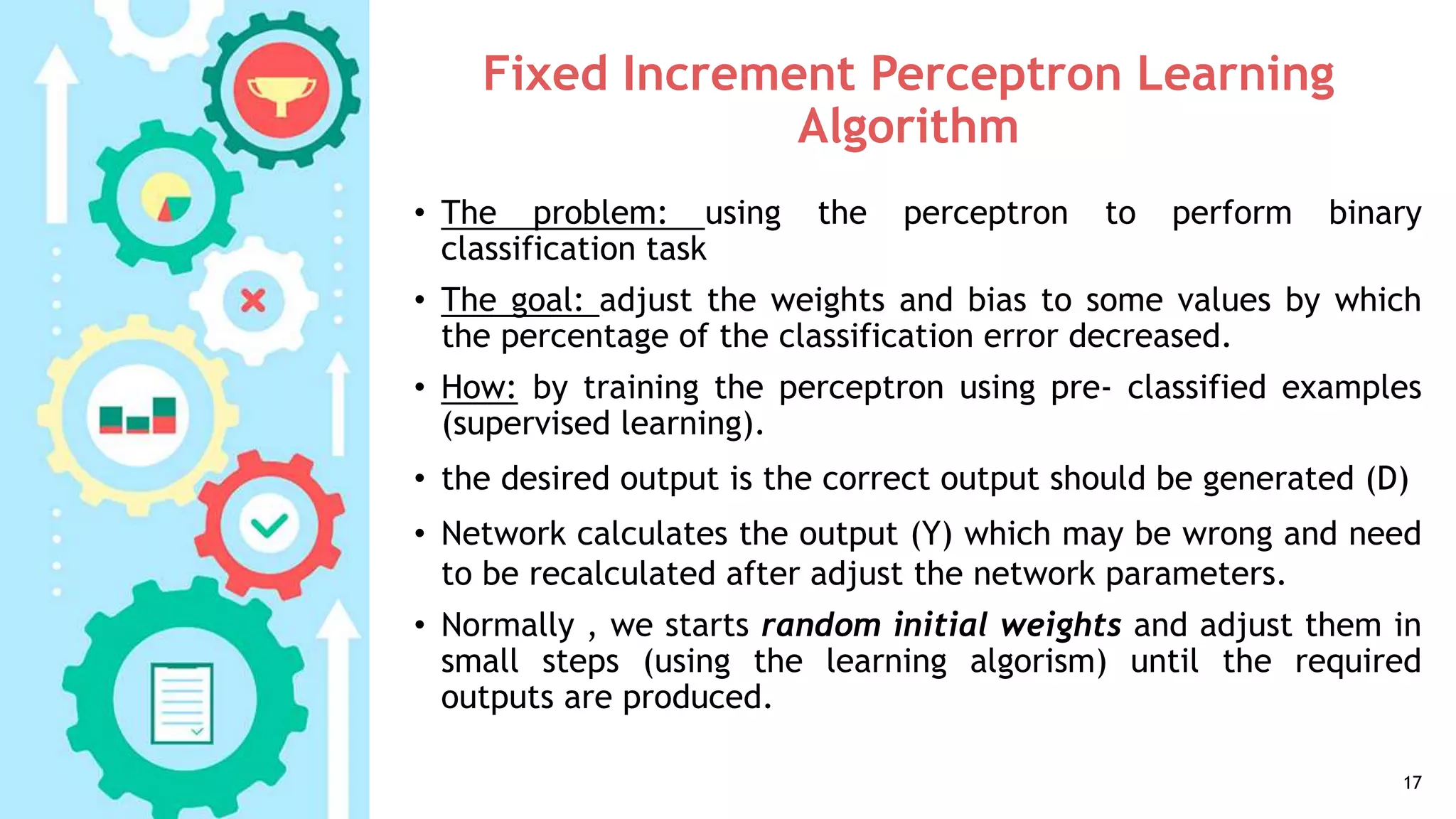 Fixed Increment Perceptron Learning
Algorithm
• The problem: using the perceptron to perform binary
classification task
• The goal: adjust the weights and bias to some values by which
the percentage of the classification error decreased.
• How: by training the perceptron using pre- classified examples
(supervised learning).
• the desired output is the correct output should be generated (D)
• Network calculates the output (Y) which may be wrong and need
to be recalculated after adjust the network parameters.
• Normally , we starts random initial weights and adjust them in
small steps (using the learning algorism) until the required
outputs are produced.
17
 