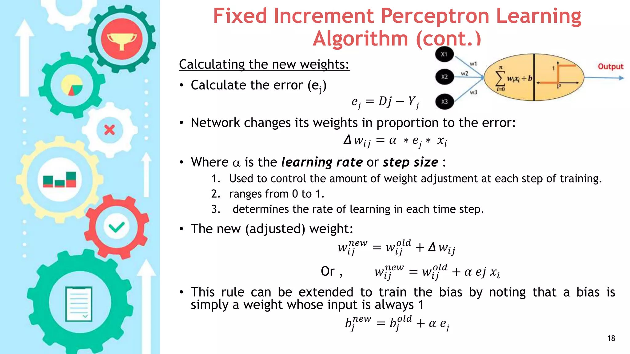 Fixed Increment Perceptron Learning
Algorithm (cont.)
18
Calculating the new weights:
• Calculate the error (ej)
𝑒𝑗 = 𝐷𝑗 − 𝑌𝑗
• Network changes its weights in proportion to the error:
Δ 𝑤𝑖𝑗 = 𝛼 ∗ 𝑒𝑗 ∗ 𝑥𝑖
• Where  is the learning rate or step size :
1. Used to control the amount of weight adjustment at each step of training.
2. ranges from 0 to 1.
3. determines the rate of learning in each time step.
• The new (adjusted) weight:
𝑤𝑖𝑗
𝑛𝑒𝑤
= 𝑤𝑖𝑗
𝑜𝑙𝑑
+ Δ 𝑤𝑖𝑗
Or , 𝑤𝑖𝑗
𝑛𝑒𝑤
= 𝑤𝑖𝑗
𝑜𝑙𝑑
+ 𝛼 𝑒𝑗 𝑥𝑖
• This rule can be extended to train the bias by noting that a bias is
simply a weight whose input is always 1
𝑏𝑗
𝑛𝑒𝑤
= 𝑏𝑗
𝑜𝑙𝑑
+ 𝛼 𝑒𝑗
 