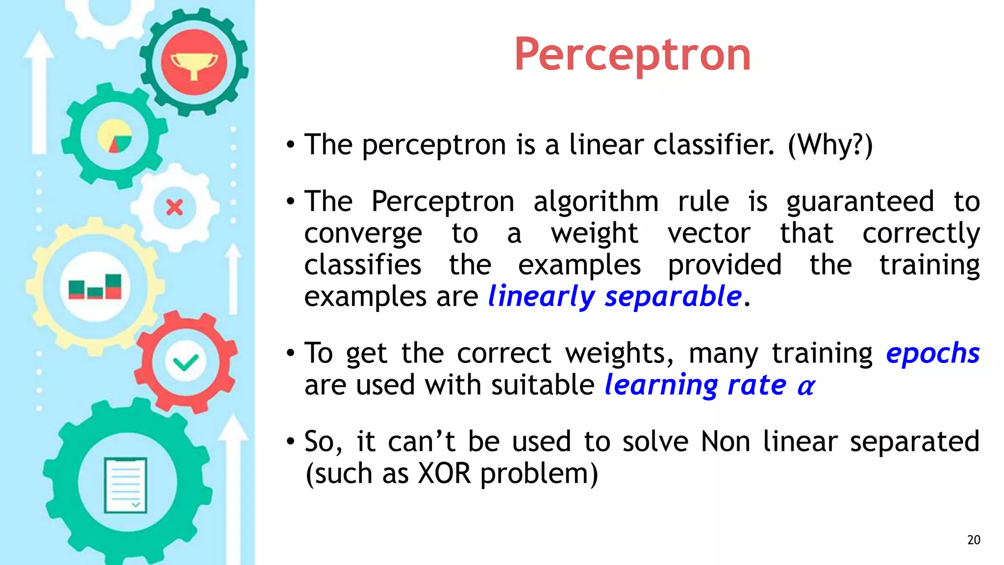 Perceptron
• The perceptron is a linear classifier. (Why?)
• The Perceptron algorithm rule is guaranteed to
converge to a weight vector that correctly
classifies the examples provided the training
examples are linearly separable.
• To get the correct weights, many training epochs
are used with suitable learning rate α
• So, it can’t be used to solve Non linear separated
(such as XOR problem)
20
 
