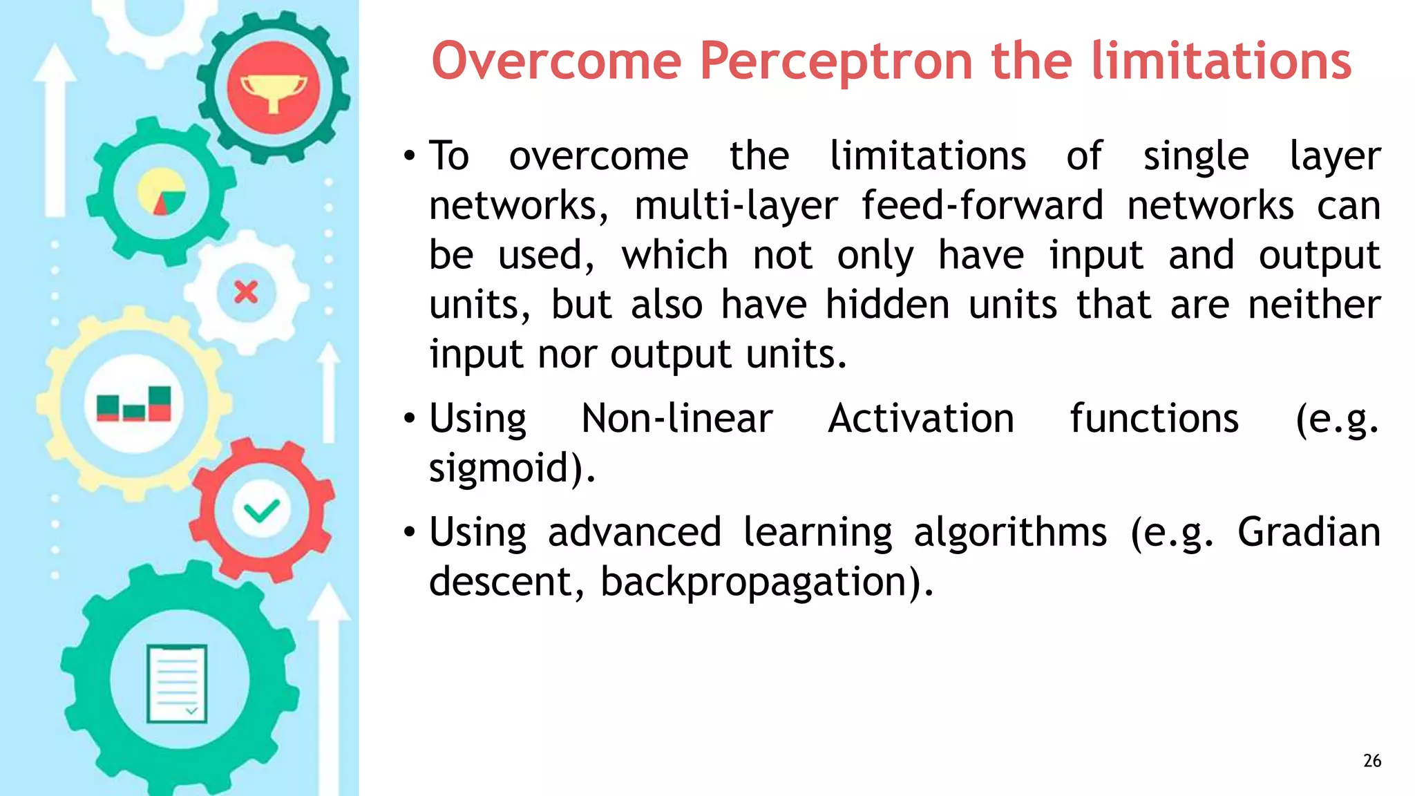 Overcome Perceptron the limitations
• To overcome the limitations of single layer
networks, multi-layer feed-forward networks can
be used, which not only have input and output
units, but also have hidden units that are neither
input nor output units.
• Using Non-linear Activation functions (e.g.
sigmoid).
• Using advanced learning algorithms (e.g. Gradian
descent, backpropagation).
26
 