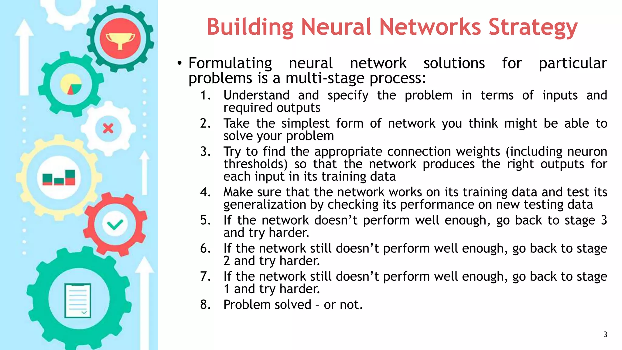 Building Neural Networks Strategy
• Formulating neural network solutions for particular
problems is a multi-stage process:
1. Understand and specify the problem in terms of inputs and
required outputs
2. Take the simplest form of network you think might be able to
solve your problem
3. Try to find the appropriate connection weights (including neuron
thresholds) so that the network produces the right outputs for
each input in its training data
4. Make sure that the network works on its training data and test its
generalization by checking its performance on new testing data
5. If the network doesn’t perform well enough, go back to stage 3
and try harder.
6. If the network still doesn’t perform well enough, go back to stage
2 and try harder.
7. If the network still doesn’t perform well enough, go back to stage
1 and try harder.
8. Problem solved – or not.
3
 