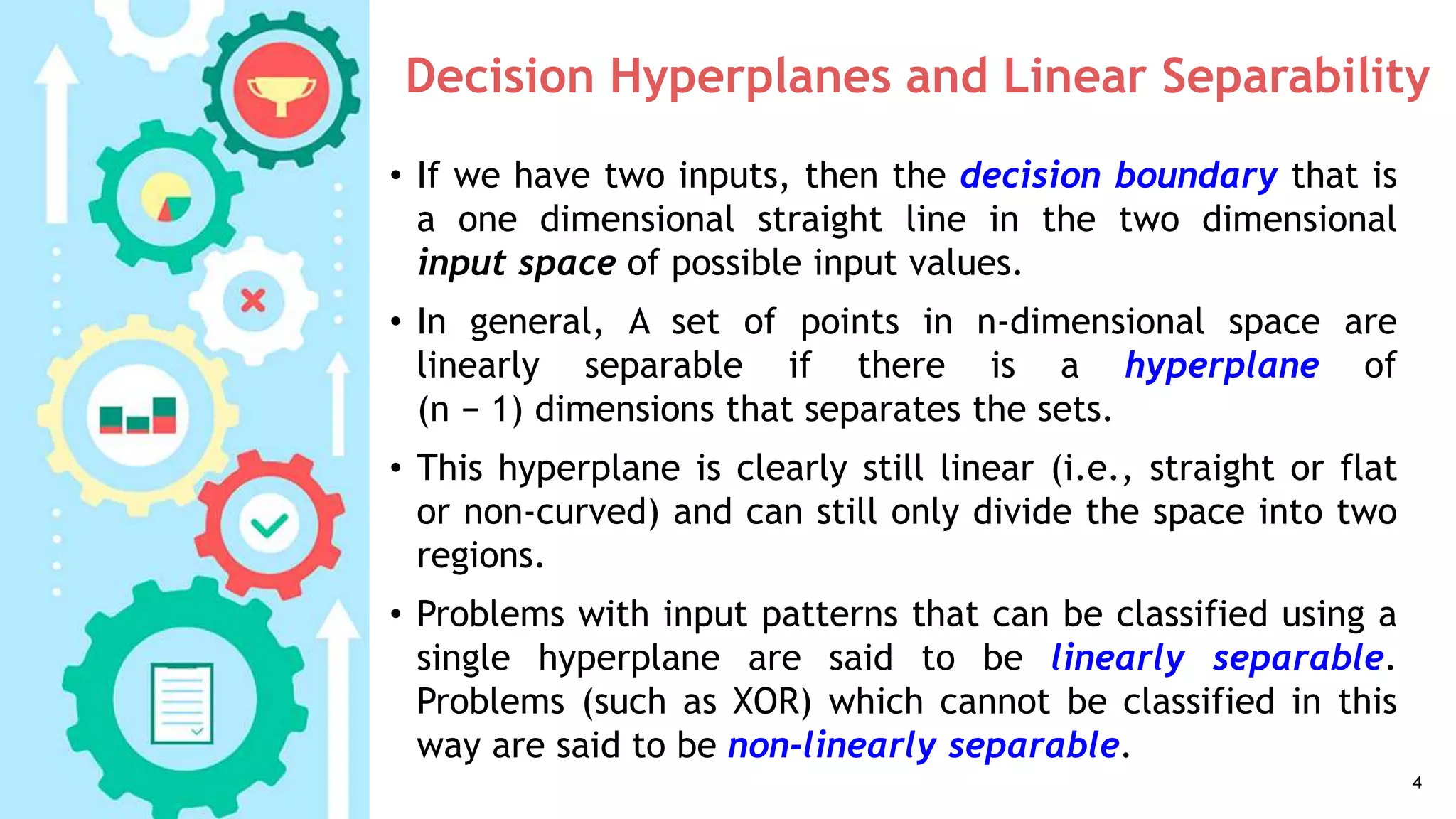 Decision Hyperplanes and Linear Separability
• If we have two inputs, then the decision boundary that is
a one dimensional straight line in the two dimensional
input space of possible input values.
• In general, A set of points in n-dimensional space are
linearly separable if there is a hyperplane of
(n − 1) dimensions that separates the sets.
• This hyperplane is clearly still linear (i.e., straight or flat
or non-curved) and can still only divide the space into two
regions.
• Problems with input patterns that can be classified using a
single hyperplane are said to be linearly separable.
Problems (such as XOR) which cannot be classified in this
way are said to be non-linearly separable.
4
 