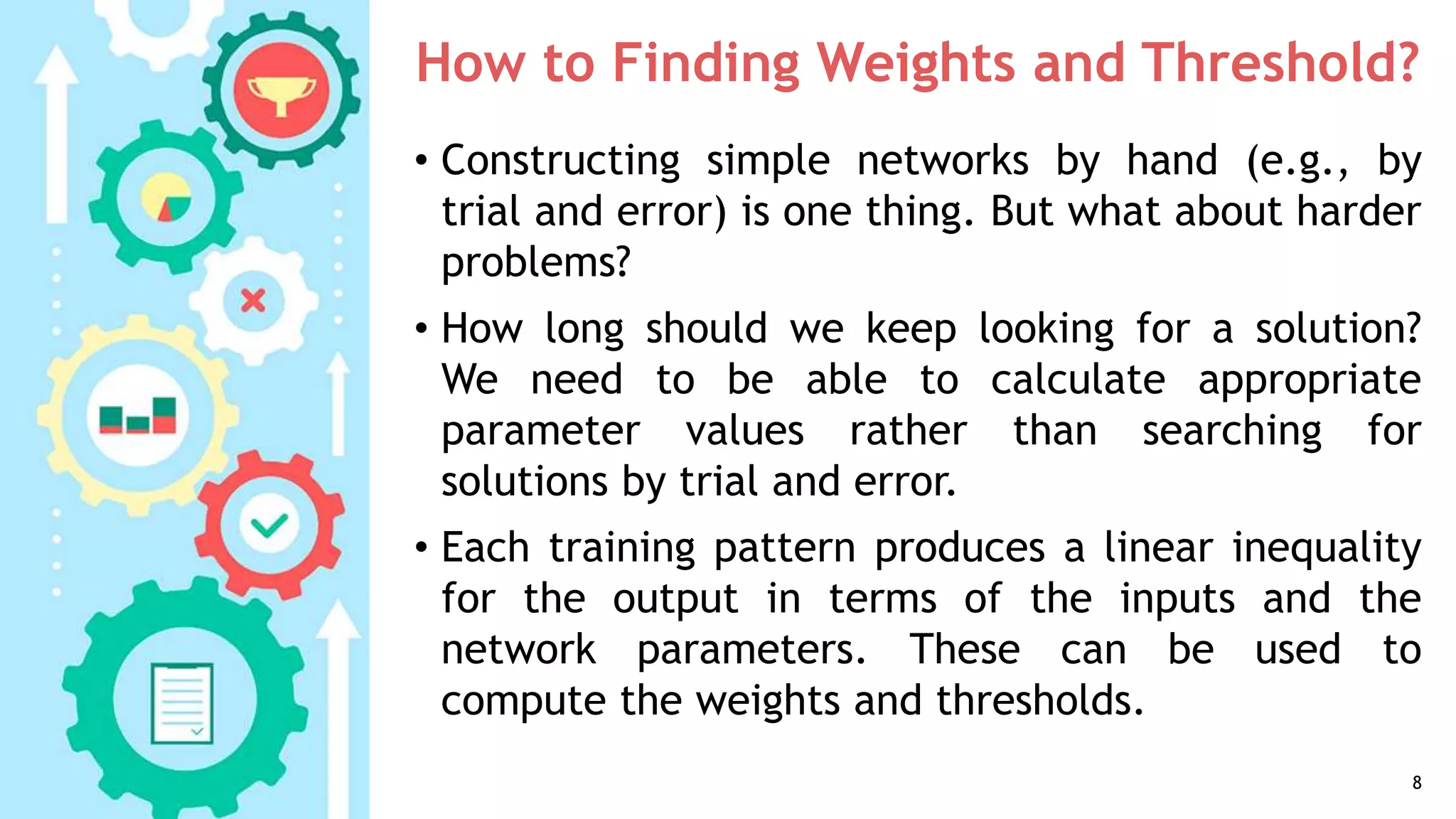 How to Finding Weights and Threshold?
• Constructing simple networks by hand (e.g., by
trial and error) is one thing. But what about harder
problems?
• How long should we keep looking for a solution?
We need to be able to calculate appropriate
parameter values rather than searching for
solutions by trial and error.
• Each training pattern produces a linear inequality
for the output in terms of the inputs and the
network parameters. These can be used to
compute the weights and thresholds.
8
 