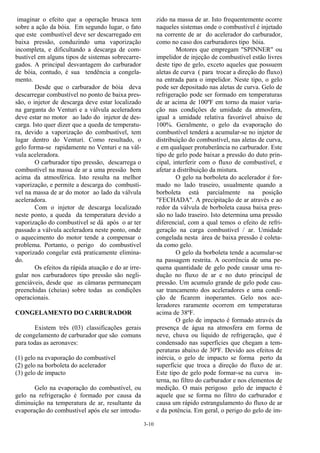 3-10
imaginar o efeito que a operação brusca tem
sobre a ação da bóia. Em segundo lugar, o fato
que este combustível deve ser descarregado em
baixa pressão, conduzindo uma vaporização
incompleta, e dificultando a descarga de com-
bustível em alguns tipos de sistemas sobrecarre-
gados. A principal desvantagem do carburador
de bóia, contudo, é sua tendência a congela-
mento.
Desde que o carburador de bóia deva
descarregar combustível no ponto de baixa pres-
são, o injetor de descarga deve estar localizado
na garganta do Venturi e a válvula aceleradora
deve estar no motor ao lado do injetor de des-
carga. Isto quer dizer que a queda de temperatu-
ra, devido a vaporização do combustível, tem
lugar dentro do Venturi. Como resultado, o
gelo forma-se rapidamente no Venturi e na vál-
vula aceleradora.
O carburador tipo pressão, descarrega o
combustível na massa de ar a uma pressão bem
acima da atmosférica. Isto resulta na melhor
vaporização, e permite a descarga do combustí-
vel na massa de ar do motor ao lado da válvula
aceleradora.
Com o injetor de descarga localizado
neste ponto, a queda da temperatura devido a
vaporização do combustível se dá após o ar ter
passado a válvula aceleradora neste ponto, onde
o aquecimento do motor tende a compensar o
problema. Portanto, o perigo do combustível
vaporizado congelar está praticamente elimina-
do.
Os efeitos da rápida atuação e do ar irre-
gular nos carburadores tipo pressão são negli-
genciáveis, desde que as câmaras permaneçam
preenchidas (cheias) sobre todas as condições
operacionais.
CONGELAMENTO DO CARBURADOR
Existem três (03) classificações gerais
de congelamento de carburador que são comuns
para todas as aeronaves:
(1) gelo na evaporação do combustível
(2) gelo na borboleta do acelerador
(3) gelo de impacto
Gelo na evaporação do combustível, ou
gelo na refrigeração é formado por causa da
diminuição na temperatura de ar, resultante da
evaporação do combustível após ele ser introdu-
zido na massa de ar. Isto frequentemente ocorre
naqueles sistemas onde o combustível é injetado
na corrente de ar do acelerador do carburador,
como no caso dos carburadores tipo bóia.
Motores que empregam "SPINNER" ou
impelidor de injeção de combustível estão livres
deste tipo de gelo, exceto aqueles que possuem
aletas de curva ( para trocar a direção do fluxo)
na entrada para o impelidor. Neste tipo, o gelo
pode ser depositado nas aletas de curva. Gelo de
refrigeração pode ser formado em temperaturas
de ar acima de 100ºF em torno da maior varia-
ção nas condições de umidade da atmosfera,
igual a umidade relativa favorável abaixo de
100%. Geralmente, o gelo da evaporação do
combustível tenderá a acumular-se no injetor de
distribuição do combustível, nas aletas de curva,
e em qualquer protuberância no carburador. Este
tipo de gelo pode baixar a pressão do duto prin-
cipal, interferir com o fluxo de combustível, e
afetar a distribuição da mistura.
O gelo na borboleta do acelerador é for-
mado no lado traseiro, usualmente quando a
borboleta está parcialmente na posição
"FECHADA". A precipitação de ar através e ao
redor da válvula de borboleta causa baixa pres-
são no lado traseiro. Isto determina uma pressão
diferencial, com a qual temos o efeito de refri-
geração na carga combustível / ar. Umidade
congelada nesta área de baixa pressão é coleta-
da como gelo.
O gelo da borboleta tende a acumular-se
na passagem restrita. A ocorrência de uma pe-
quena quantidade de gelo pode causar uma re-
dução no fluxo de ar e no duto principal de
pressão. Um acumulo grande de gelo pode cau-
sar trancamento dos aceleradores e uma condi-
ção de ficarem inoperantes. Gelo nos ace-
leradores raramente ocorrem em temperaturas
acima de 38ºF.
O gelo de impacto é formado através da
presença de água na atmosfera em forma de
neve, chuva ou líquido de refrigeração, que é
condensado nas superfícies que chegam a tem-
peraturas abaixo de 30ºF. Devido aos efeitos de
inércia, o gelo de impacto se forma perto da
superfície que troca a direção do fluxo de ar.
Este tipo de gelo pode formar-se na curva in-
terna, no filtro do carburador e nos elementos de
medição. O mais perigoso gelo de impacto é
aquele que se forma no filtro do carburador e
causa um rápido estrangulamento do fluxo de ar
e da potência. Em geral, o perigo do gelo de im-
 