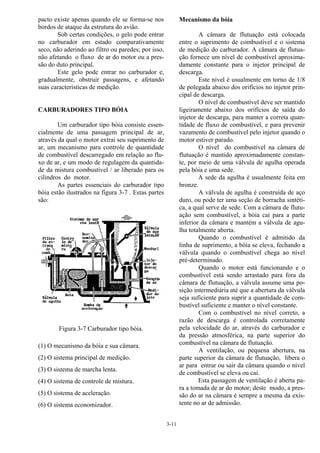 3-11
pacto existe apenas quando ele se forma-se nos
bordos de ataque da estrutura do avião.
Sob certas condições, o gelo pode entrar
no carburador em estado comparativamente
seco, não aderindo ao filtro ou paredes; por isso,
não afetando o fluxo de ar do motor ou a pres-
são do duto principal.
Este gelo pode entrar no carburador e,
gradualmente, obstruir passagens, e afetando
suas características de medição.
CARBURADORES TIPO BÓIA
Um carburador tipo bóia consiste essen-
cialmente de uma passagem principal de ar,
através da qual o motor extrai seu suprimento de
ar, um mecanismo para controle de quantidade
de combustível descarregado em relação ao flu-
xo de ar, e um modo de regulagem da quantida-
de da mistura combustível / ar liberado para os
cilindros do motor.
As partes essenciais do carburador tipo
bóia estão ilustrados na figura 3-7 . Estas partes
são:
Figura 3-7 Carburador tipo bóia.
(1) O mecanismo da bóia e sua câmara.
(2) O sistema principal de medição.
(3) O sistema de marcha lenta.
(4) O sistema de controle de mistura.
(5) O sistema de aceleração.
(6) O sistema economizador.
Mecanismo da bóia
A câmara de flutuação está colocada
entre o suprimento de combustível e o sistema
de medição do carburador. A câmara de flutua-
ção fornece um nível de combustível aproxima-
damente constante para o injetor principal de
descarga.
Este nível é usualmente em torno de 1/8
de polegada abaixo dos orifícios no injetor prin-
cipal de descarga.
O nível de combustível deve ser mantido
ligeiramente abaixo dos orifícios de saída do
injetor de descarga, para manter a correta quan-
tidade de fluxo de combustível, e para prevenir
vazamento de combustível pelo injetor quando o
motor estiver parado.
O nível do combustível na câmara de
flutuação é mantido aproximadamente constan-
te, por meio de uma válvula de agulha operada
pela bóia e uma sede.
A sede da agulha é usualmente feita em
bronze.
A válvula de agulha é construída de aço
duro, ou pode ter uma seção de borracha sintéti-
ca, a qual serve de sede. Com a câmara de flutu-
ação sem combustível, a bóia cai para a parte
inferior da câmara e mantém a válvula de agu-
lha totalmente aberta.
Quando o combustível é admitido da
linha de suprimento, a bóia se eleva, fechando a
válvula quando o combustível chega ao nível
pré-determinado.
Quando o motor está funcionando e o
combustível está sendo arrastado para fora da
câmara de flutuação, a válvula assume uma po-
sição intermediária até que a abertura da válvula
seja suficiente para suprir a quantidade de com-
bustível suficiente e manter o nível constante.
Com o combustível no nível correto, a
razão de descarga é controlada corretamente
pela velocidade do ar, através do carburador e
da pressão atmosférica, na parte superior do
combustível na câmara de flutuação.
A ventilação, ou pequena abertura, na
parte superior da câmara de flutuação, libera o
ar para entrar ou sair da câmara quando o nível
de combustível se eleva ou cai.
Esta passagem de ventilação é aberta pa-
ra a tomada de ar do motor; deste modo, a pres-
são do ar na câmara é sempre a mesma da exis-
tente no ar de admissão.
 
