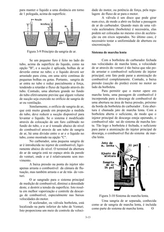 3-13
para manter o líquido a uma distância em torno
de 1 polegada, acima da superfície.
Figura 3-9 Princípio da sangria de ar.
Se um pequeno furo é feito no lado do
tubo, acima da superfície do líquido, como na
opção "B", e a sucção é aplicada, bolhas de ar
deverão entrar no tubo; e o líquido deverá ser
arrastado para cima, em uma série contínua de
pequenas bolhas ou gotas. Portanto, sangria de
ar entra no tubo e reduz parcialmente a força,
tendendo a retardar o fluxo de líquido através do
tubo. Contudo, uma abertura grande no fundo
do tubo efetivamente previne que algum volume
de sucção seja exercido no orifício de sangria de
ar ou ventilação.
Similarmente, o orifício de sangria de ar,
que está muito grande em proporção a medida
do tubo, deve reduzir a sucção disponível para
levantar o líquido. Se o sistema é modificado
através da colocação de um furo calibrado no
fundo do tubo, e o ar é tomado abaixo do nível
do combustível através de um tubo de sangria
de ar, há uma divisão entre o ar e o líquido no
tubo, como mostrado na opção "C".
No carburador, uma pequena sangria de
ar é introduzida no injetor de combustível, ligei-
ramente abaixo do nível. O terminal da abertura
do ar de sangria está no espaço atrás da parede
do venturi, onde o ar é relativamente sem mo-
vimento.
A baixa pressão na ponta do injetor não
apenas arrasta o combustível da câmara de flu-
tuação, mas também arrasta o ar de trás do ven-
turi.
O ar sangrado para o sistema principal
de medição de combustível, diminui a densidade
deste, e destrói a tensão da superfície. Isto resul-
ta em melhor vaporização e controle da descar-
ga de combustível, especialmente nas baixas
velocidades do motor.
O acelerador, ou válvula borboleta, está
localizado na parte inferior do tubo de Venturi.
Isto proporciona um meio de controle da veloci-
dade do motor, ou potência de força, pela regu-
lagem do fluxo de ar para o motor.
A válvula é um disco que pode girar
num eixo, de modo a abrir ou fechar a passagem
de ar do carburador. Quando mais de uma vál-
vula aceleradora (borboleta) é necessária, elas
podem ser colocadas no mesmo eixo de acelera-
ção ou em eixos separados. No último caso, é
necessário testar a uniformidade de abertura ou
sincronização.
Sistema de marcha lenta
Com a borboleta do carburador fechada
nas velocidades de marcha lenta, a velocidade
de ar através do venturi é tão baixa que não po-
de arrastar o combustível suficiente do injetor
principal; este fato pode parar a atomização do
combustível completamente. Contudo, a baixa
pressão (sucção do pistão) existe no motor ao
lado da borboleta.
Para permitir que o motor opere em
marcha lenta, uma passagem de combustível é
incorporada para a descarga de combustível de
uma abertura na área de baixa pressão, próximo
da borda da borboleta do carburador . Esta aber-
tura é chamada jato de marcha lenta. Com a
borboleta aberta o suficiente, de modo que o
injetor principal de descarga esteja operando, o
combustível não sai do sistema de marcha len-
ta. Tão logo a borboleta é fechada, o suficiente
para parar a atomização do injetor principal de
descarga, o combustível flui do sistema de mar-
cha lenta.
Figura 3-10 Sistema de marcha lenta.
Uma sangria de ar separada, conhecida
como ar de sangria de marcha lenta, é incluída
como parte do sistema de marcha lenta. O
 
