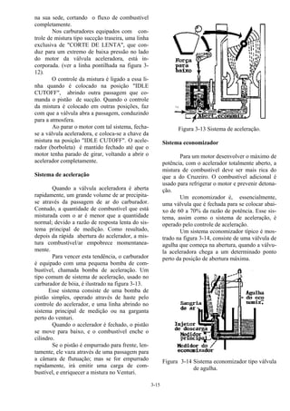 3-15
na sua sede, cortando o fluxo de combustível
completamente.
Nos carburadores equipados com con-
trole de mistura tipo succção traseira, uma linha
exclusiva de "CORTE DE LENTA", que con-
duz para um extremo de baixa pressão no lado
do motor da válvula aceleradora, está in-
corporada. (ver a linha pontilhada na figura 3-
12).
O controle da mistura é ligado a essa li-
nha quando é colocado na posição "IDLE
CUTOFF", abrindo outra passagem que co-
manda o pistão de sucção. Quando o controle
da mistura é colocado em outras posições, faz
com que a válvula abra a passagem, conduzindo
para a atmosfera.
Ao parar o motor com tal sistema, fecha-
se a válvula aceleradora, e coloca-se a chave da
mistura na posição "IDLE CUTOFF". O acele-
rador (borboleta) é mantido fechado até que o
motor tenha parado de girar, voltando a abrir o
acelerador completamente.
Sistema de aceleração
Quando a válvula aceleradora é aberta
rapidamente, um grande volume de ar precipita-
se através da passagem de ar do carburador.
Contudo, a quantidade de combustível que está
misturada com o ar é menor que a quantidade
normal; devido a razão de resposta lenta do sis-
tema principal de medição. Como resultado,
depois da rápida abertura do acelerador, a mis-
tura combustível/ar empobrece momentanea-
mente.
Para vencer esta tendência, o carburador
é equipado com uma pequena bomba de com-
bustível, chamada bomba de aceleração. Um
tipo comum de sistema de aceleração, usado no
carburador de bóia, é ilustrado na figura 3-13.
Esse sistema consiste de uma bomba de
pistão simples, operado através de haste pelo
controle do acelerador, e uma linha abrindo no
sistema principal de medição ou na garganta
perto do venturi.
Quando o acelerador é fechado, o pistão
se move para baixo, e o combustível enche o
cilindro.
Se o pistão é empurrado para frente, len-
tamente, ele vaza através de uma passagem para
a câmara de flutuação; mas se for empurrado
rapidamente, irá emitir uma carga de com-
bustível, e enriquecer a mistura no Venturi.
Figura 3-13 Sistema de aceleração.
Sistema economizador
Para um motor desenvolver o máximo de
potência, com o acelerador totalmente aberto, a
mistura de combustível deve ser mais rica do
que a do Cruzeiro. O combustível adicional é
usado para refrigerar o motor e prevenir detona-
ção.
Um economizador é, essencialmente,
uma válvula que é fechada para se colocar abai-
xo de 60 a 70% da razão de potência. Esse sis-
tema, assim como o sistema de aceleração, é
operado pelo controle de aceleração.
Um sistema economizador típico é mos-
trado na figura 3-14, consiste de uma válvula de
agulha que começa na abertura, quando a válvu-
la aceleradora chega a um determinado ponto
perto da posição de abertura máxima.
Figura 3-14 Sistema economizador tipo válvula
de agulha.
 