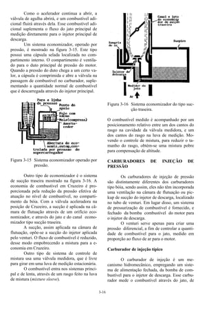 3-16
Como o acelerador continua a abrir, a
válvula de agulha abrirá, e um combustível adi-
cional fluirá através dela. Esse combustível adi-
cional suplementa o fluxo do jato principal de
medição diretamente para o injetor principal de
descarga.
Um sistema economizador, operado por
pressão, é mostrado na figura 3-15. Este tipo
possui uma cápsula selada localizada no com-
partimento interno. O compartimento é ventila-
do para o duto principal de pressão do motor.
Quando a pressão do duto chega a um certo va-
lor, a cápsula é comprimida e abre a válvula na
passagem de combustível no carburador, suple-
mentando a quantidade normal de combustível
que é descarregada através do injetor principal.
Figura 3-15 Sistema economizador operado por
pressão.
Outro tipo de economizador é o sistema
de sucção traseira mostrado na figura 3-16. A
economia de combustível em Cruzeiro é pro-
porcionada pela redução da pressão efetiva de
atuação no nível de combustível, no comparti-
mento da bóia. Com a válvula aceleradora na
posição de Cruzeiro, a sucção é aplicada na câ-
mara de flutuação através de um orifício eco-
nomizador, e através do jato e do canal econo-
mizador tipo sucção traseira.
A sucção, assim aplicada na câmara de
flutuação, opõe-se a sucção do injetor aplicada
pelo venturi. O fluxo de combustível é reduzido,
desse modo empobrecendo a mistura para a e-
conomia em Cruzeiro.
Outro tipo de sistema de controle de
mistura usa uma válvula medidora, que é livre
para girar em uma luva de medição estacionária.
O combustível entra nos sistemas princi-
pal e de lenta, através de um rasgo feito na luva
de mistura (mixture sleeve).
Figura 3-16 Sistema economizador do tipo suc-
ção traseira.
O combustível medido é acompanhado por um
posicionamento relativo entre um dos cantos do
rasgo na cavidade da válvula medidora, e um
dos cantos do rasgo na luva de medição. Mo-
vendo o controle de mistura, para reduzir o ta-
manho do rasgo, obtém-se uma mistura pobre
para compensação de altitude.
CARBURADORES DE INJEÇÃO DE
PRESSÃO
Os carburadores de injeção de pressão
são distintamente diferentes dos carburadores
tipo bóia, sendo assim, eles não têm incorporada
uma ventilação na câmara de flutuação ou pic-
kup de sucção do injetor de descarga, localizado
no tubo de venturi. Em lugar disso, um sistema
de pressurização de combustível é fornecido, e
fechado da bomba combustível do motor para
o injetor de descarga.
O venturi serve apenas para criar uma
pressão diferencial, a fim de controlar a quanti-
dade de combustível para o jato, medido em
proporção ao fluxo de ar para o motor.
Carburador de injeção típico
O carburador de injeção é um me-
canismo hidromecânico, empregando um siste-
ma de alimentação fechada, da bomba de com-
bustível para o injetor de descarga. Esse carbu-
rador mede o combustível através do jato, de
 