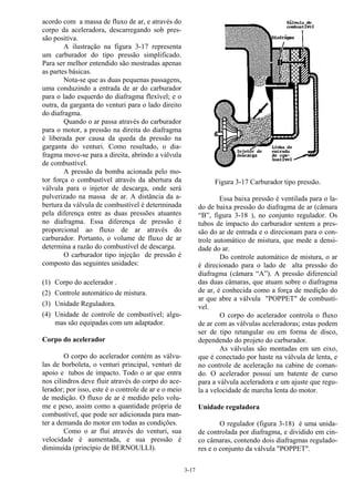 3-17
acordo com a massa de fluxo de ar, e através do
corpo da aceleradora, descarregando sob pres-
são positiva.
A ilustração na figura 3-17 representa
um carburador do tipo pressão simplificado.
Para ser melhor entendido são mostradas apenas
as partes básicas.
Nota-se que as duas pequenas passagens,
uma conduzindo a entrada de ar do carburador
para o lado esquerdo do diafragma flexível; e o
outra, da garganta do venturi para o lado direito
do diafragma.
Quando o ar passa através do carburador
para o motor, a pressão na direita do diafragma
é liberada por causa da queda da pressão na
garganta do venturi. Como resultado, o dia-
fragma move-se para a direita, abrindo a válvula
de combustível.
A pressão da bomba acionada pelo mo-
tor força o combustível através da abertura da
válvula para o injetor de descarga, onde será
pulverizado na massa de ar. A distância da a-
bertura da válvula de combustível é determinada
pela diferença entre as duas pressões atuantes
no diafragma. Essa diferença de pressão é
proporcional ao fluxo de ar através do
carburador. Portanto, o volume de fluxo de ar
determina a razão do combustível de descarga.
O carburador tipo injeção de pressão é
composto das seguintes unidades:
(1) Corpo do acelerador .
(2) Controle automático de mistura.
(3) Unidade Reguladora.
(4) Unidade de controle de combustível; algu-
mas são equipadas com um adaptador.
Corpo do acelerador
O corpo do acelerador contém as válvu-
las de borboleta, o venturi principal, venturi de
apoio e tubos de impacto. Todo o ar que entra
nos cilindros deve fluir através do corpo do ace-
lerador; por isso, este é o controle de ar e o meio
de medição. O fluxo de ar é medido pelo volu-
me e peso, assim como a quantidade própria de
combustível, que pode ser adicionada para man-
ter a demanda do motor em todas as condições.
Como o ar flui através do venturi, sua
velocidade é aumentada, e sua pressão é
diminuída (princípio de BERNOULLI).
Figura 3-17 Carburador tipo pressão.
Essa baixa pressão é ventilada para o la-
do de baixa pressão do diafragma de ar (câmara
“B”, figura 3-18 ), no conjunto regulador. Os
tubos de impacto do carburador sentem a pres-
são do ar de entrada e o direcionam para o con-
trole automático de mistura, que mede a densi-
dade do ar.
Do controle automático de mistura, o ar
é direcionado para o lado de alta pressão do
diafragma (câmara “A”). A pressão diferencial
das duas câmaras, que atuam sobre o diafragma
de ar, é conhecida como a força de medição do
ar que abre a válvula "POPPET" de combustí-
vel.
O corpo do acelerador controla o fluxo
de ar com as válvulas aceleradoras; estas podem
ser de tipo retangular ou em forma de disco,
dependendo do projeto do carburador.
As válvulas são montadas em um eixo,
que é conectado por haste na válvula de lenta, e
no controle de aceleração na cabine de coman-
do. O acelerador possui um batente de curso
para a válvula aceleradora e um ajuste que regu-
la a velocidade de marcha lenta do motor.
Unidade reguladora
O regulador (figura 3-18) é uma unida-
de controlada por diafragma, e dividido em cin-
co câmaras, contendo dois diafragmas regulado-
res e o conjunto da válvula "POPPET".
 
