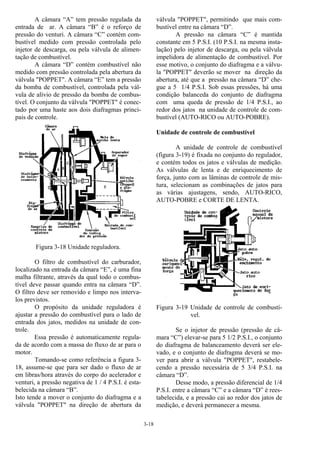 3-18
A câmara “A” tem pressão regulada da
entrada de ar. A câmara “B” é o reforço de
pressão do venturi. A câmara “C” contém com-
bustível medido com pressão controlada pelo
injetor de descarga, ou pela válvula de alimen-
tação de combustível.
A câmara “D” contém combustível não
medido com pressão controlada pela abertura da
válvula "POPPET". A câmara “E” tem a pressão
da bomba de combustível, controlada pela vál-
vula de alívio de pressão da bomba de combus-
tível. O conjunto da válvula "POPPET" é conec-
tado por uma haste aos dois diafragmas princi-
pais de controle.
Figura 3-18 Unidade reguladora.
O filtro de combustível do carburador,
localizado na entrada da câmara “E”, é uma fina
malha filtrante, através da qual todo o combus-
tível deve passar quando entra na câmara “D”.
O filtro deve ser removido e limpo nos interva-
los previstos.
O propósito da unidade reguladora é
ajustar a pressão do combustível para o lado de
entrada dos jatos, medidos na unidade de con-
trole.
Essa pressão é automaticamente regula-
da de acordo com a massa do fluxo de ar para o
motor.
Tomando-se como referência a figura 3-
18, assume-se que para ser dado o fluxo de ar
em libras/hora através do corpo do acelerador e
venturi, a pressão negativa de 1 / 4 P.S.I. é esta-
belecida na câmara “B”.
Isto tende a mover o conjunto do diafragma e a
válvula "POPPET" na direção de abertura da
válvula "POPPET", permitindo que mais com-
bustível entre na câmara “D”.
A pressão na câmara “C” é mantida
constante em 5 P.S.I. (10 P.S.I. na mesma insta-
lação) pelo injetor de descarga, ou pela válvula
impelidora de alimentação de combustível. Por
esse motivo, o conjunto do diafragma e a válvu-
la "POPPET" deverão se mover na direção da
abertura, até que a pressão na câmara “D” che-
gue a 5 1/4 P.S.I. Sob essas pressões, há uma
condição balanceda do conjunto de diafragma
com uma queda de pressão de 1/4 P.S.I., ao
redor dos jatos na unidade de controle de com-
bustível (AUTO-RICO ou AUTO-POBRE).
Unidade de controle de combustível
A unidade de controle de combustível
(figura 3-19) é fixada no conjunto do regulador,
e contém todos os jatos e válvulas de medição.
As válvulas de lenta e de enriquecimento de
força, junto com as lâminas de controle de mis-
tura, selecionam as combinações de jatos para
as várias ajustagens, sendo, AUTO-RICO,
AUTO-POBRE e CORTE DE LENTA.
Figura 3-19 Unidade de controle de combustí-
vel.
Se o injetor de pressão (pressão de câ-
mara “C”) elevar-se para 5 1/2 P.S.I., o conjunto
do diafragma de balanceamento deverá ser ele-
vado, e o conjunto de diafragma deverá se mo-
ver para abrir a válvula "POPPET", restabele-
cendo a pressão necessária de 5 3/4 P.S.I. na
câmara “D”.
Desse modo, a pressão diferencial de 1/4
P.S.I. entre a câmara “C” e a câmara “D” é rees-
tabelecida, e a pressão cai ao redor dos jatos de
medição, e deverá permanecer a mesma.
 