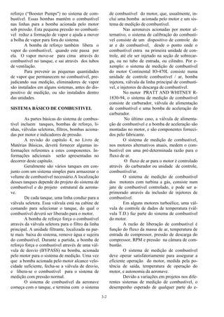 3-2
reforço (“Booster Pumps") no sistema de com-
bustível. Essas bombas mantêm o combustível
nas linhas para a bomba acionada pelo motor
sob pressão. Esta pequena pressão no combustí-
vel reduz a formação de vapor e ajuda a mover
a bolha de vapor para fora do sistema.
A bomba de reforço também libera o
vapor do combustível, quando este passa por
ela. O vapor move-se para cima através do
combustível no tanque, e sai através dos tubos
de ventilação.
Para prevenir as pequenas quantidades
de vapor que permanecem no combustível, pre-
judicando sua medição, eliminadores de vapor
são instalados em alguns sistemas, antes do dis-
positivo de medição, ou são instalados dentro
das unidades.
SISTEMA BÁSICO DE COMBUSTIVEL
As partes básicas do sistema de combus-
tível incluem tanques, bombas de reforço, li-
nhas, válvulas seletoras, filtros, bombas aciona-
das por motor e indicadores de pressão.
A revisão do capítulo 4, no Livro de
Matérias Básicas, deverá fornecer algumas in-
formações referentes a estes componentes. In-
formações adicionais serão apresentadas no
decorrer deste capítulo.
Geralmente são vários tanques em con-
junto com um sistema simples para armazenar o
volume de combustível necessário.A localização
desses tanques depende do projeto do sistema de
combustível e do projeto estrutural da aerona-
ve.
De cada tanque, uma linha conduz para a
válvula seletora. Essa válvula está na cabine de
comando para selecionar o tanque, do qual o
combustível deverá ser liberado para o motor.
A bomba de reforço força o combustível
através da válvula seletora para o filtro da linha
principal. A unidade filtrante, localizada na par-
te mais baixa do sistema, remove água e sujeira
do combustível. Durante a partida, a bomba de
reforço força o combustível através de uma vál-
vula de desvio (BYPASS) na bomba, acionada
pelo motor para o sistema de medição. Uma vez
que a bomba acionada pelo motor alcance velo-
cidade suficiente, fecha-se a válvula de desvio,
e libera-se o combustível para o sistema de
medição com pressão normal.
O sistema de combustível da aeronave
começa com o tanque, e termina com o sistema
de combustível do motor, que, usualmente, in-
clui uma bomba acionada pelo motor e um sis-
tema de medição de combustível.
Nas aeronaves acionadas por motor al-
ternativo, o sistema de calibração do combustí-
vel consiste de um dispositivo de controle do
ar e do combustível, desde o ponto onde o
combustível entra na primeira unidade de con-
trole, até ele ser injetado na seção de sobrecar-
ga, ou no tubo de entrada, ou cilindro. Por e-
xemplo: o sistema de medição de combustível
do motor Continental IO-470L consiste numa
unidade de controle combustível / ar, bomba
injetora, válvula da linha principal de combustí-
vel, e injetores de descarga de combustível.
No motor PRATT AND WHITNEY R-
1830-94, o sistema de medição de combustível
consiste de carburador, válvula de alimentação
de combustível e uma bomba de aceleração do
carburador.
No último caso, a válvula de alimenta-
ção de combustível e a bomba de aceleração são
montadas no motor, e são componentes forneci-
dos pelo fabricante.
O sistema de medição de combustível,
nos motores alternativos atuais, medem o com-
bustível em uma pré-determinada razão para o
fluxo de ar.
O fluxo de ar para o motor é controlado
através do carburador ou unidade de controle,
combustível/ar.
O sistema de medição de combustível
dos motores com turbina a gás, consiste num
jato de combustível controlado, e pode ser a-
primorado através da inclusão de injetores de
combustível.
Em alguns motores turboélice, uma vál-
vula de controle de dados de temperatura (vál-
vula T.D.) faz parte do sistema de combustível
do motor.
A razão de liberação de combustível é
função do fluxo da massa de ar, temperatura de
entrada do compressor, pressão de descarga do
compressor, RPM e pressão na câmara de com-
bustão.
O sistema de medição de combustível
deve operar satisfatoriamente para assegurar a
eficiente operação do motor, medida pela po-
tência de saída, temperatura de operação do
motor, e autonomia da aeronave.
Devido a variações em projetos nos dife-
rentes sistemas de medição de combustível, o
desempenho esperado de qualquer parte do e-
 