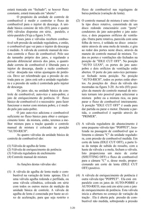 3-20
estará trancada em “fechado”; se houver fluxo
constante, estará trancada em “aberto”.
O propósito da unidade de controle de
combustível é medir e controlar o fluxo de
combustível para o injetor de descarga. A uni-
dade básica consiste de três (03) jatos e quatro
(04) válvulas dispostas em série, paralelo, e
série-paralelo (Veja a figura 3-19).
Esses jatos e válvulas recebem combus-
tível sob pressão da unidade reguladora, e então,
o combustível que vai para o injetor de descarga
é medido. A válvula de controle manual de mis-
tura controla o fluxo de combustível. Pelo uso
do tamanho próprio dos jatos, e regulando a
pressão diferencial através dos jatos, a quanti-
dade correta de combustível é liberada para o
injetor de descarga, dando a razão combustí-
vel/ar desejada nas várias ajustagens de potên-
cia. Deve ser relembrado que a pressão de en-
trada para os jatos está sob a unidade regulado-
ra e a pressão de saída é controlada pelo injetor
de descarga.
Os jatos são, na unidade básica de con-
trole de combustível, auto-rico e auto-pobre, e
jato de enriquecimento de potência. O fluxo
básico de combustível é o necessário para fazer
funcionar o motor com mistura pobre, e é medi-
do pelo jato auto-pobre.
O jato auto-rico adiciona o combustível
suficiente no fluxo básico para obter o enrique-
cimento lento da mistura, então, teremos a me-
lhor mistura para a tração quando o controle
manual de mistura é colocado na posição
"AUTO-RICH".
As quatro válvulas da unidade básica de
controle de combustível são:
(1) Válvula de agulha de lenta
(2) Válvula de enriquecimento de potência
(3) Válvula reguladora de enchimento
(4) Controle manual de mistura
As funções destas válvulas são:
(1) A válvula de agulha de lenta mede o com-
bustível na variação de lenta apenas. Ela é
uma válvula agulha redonda e perfilada, ou
uma válvula cilíndrica, colocada em série
com todos os outros meios de medição da
unidade básica de controle. A válvula de
agulha de lenta é conectada por haste ao ei-
xo de aceleração, para que seja restrito o
fluxo de combustível nas regulagens de
baixa potência (variação de lenta).
(2) O controle manual de mistura é uma válvu-
la tipo disco rotativo, consistindo de um
disco redondo estacionário com “ports”
condutores do jato auto-pobre e jato auto-
rico, e dois pequenos orifícios de ventila-
ção. Outra parte rotativa, parecida com uma
folha de trevo, é soldada no disco estacio-
nário através de uma mola de tensão, e gira
ao redor dos portes neste disco, através da
manete de controle manual de mistura. To-
dos os portes e ventilações são fechados na
posição de "IDLE CUT OFF". Na posição
"AUTO LEAN", os portes do jato auto-
pobre e dois orifícios de ventilação estão
abertos. O porte do jato auto-rico permane-
ce fechado nesta posição. Na posição
"AUTO-RICH", todos os portes estão aber-
tos. As posições do disco da válvula são
mostradas na figura 3-20. As três (03) posi-
ções da manete do controle manual de mis-
tura tornam isto possível para selecionar a
mistura pobre ou a mistura rica, ou para
parar o fluxo de combustível inteiramente.
A posição "IDLE CUT OFF" é usada para
dar partida ou parar o motor. Durante a par-
tida, o combustível é suprido através do
"PRIMER".
(3) A válvula reguladora de abastecimento é
uma pequena válvula tipo "POPPET", loca-
lizada na passagem de combustível que a-
limenta a câmara "C" da unidade regulado-
ra, com pressão de combustível medida. Em
corte de lenta (IDLE CUT OFF), a parte li-
sa da rampa de subida do ressalto, com a
haste da válvula e a mola, fecham a válvula.
Isto proporciona um meio de cortar
(SHUTTING OFF) o fluxo de combustível
para a câmara "C" e, desse modo, propor-
cionando um corte de lenta (IDLE CUT
OFF) positivo.
(4) A válvula de enriquecimento de potência é
outra válvula tipo "POPPET". Ela está em
paralelo com os jatos de AUTO-POBRE e
AUTO-RICO, mas está em série com o jato
de enriquecimento de potência. Esta válvula
inicia a abertura no começo de variação da
tração . Ela é aberta pela pressão de com-
bustível não medida, sobrepondo a pressão
 