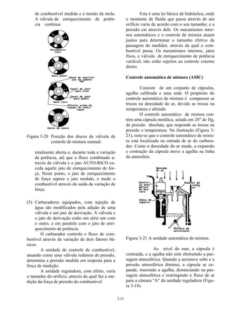 3-21
de combustível medida e a tensão da mola.
A válvula de enriquecimento de potên-
cia continua
Figura 3-20 Posição dos discos da válvula de
controle de mistura manual.
totalmente aberta e, durante toda a variação
de potência, até que o fluxo combinado a-
través da válvula e o jato AUTO-RICO ex-
ceda aquele jato de enriquecimento de for-
ça. Neste ponto, o jato de enriquecimento
de força supera o jato medido, e mede o
combustível através da saída da variação de
força.
(5) Carburadores equipados, com injeção de
água são modificados pela adição de uma
válvula e um jato de derivação. A válvula e
o jato de derivação estão em série um com
o outro, e em paralelo com o jato de enri-
quecimento de potência.
O carburador controla o fluxo de com-
bustível através da variação de dois fatores bá-
sicos.
A unidade de controle de combustível,
atuando como uma válvula redutora de pressão,
determina a pressão medida em resposta para a
força de medição.
A unidade reguladora, com efeito, varia
o tamanho do orifício, através do qual faz a me-
dição da força de pressão do combustível.
Esta é uma lei básica de hidráulica, onde
o montante de fluido que passa através de um
orifício varia de acordo com o seu tamanho; e a
pressão cai através dele. Os mecanismos inter-
nos automáticos e o controle de mistura atuam
juntos para determinar o tamanho efetivo da
passagem do medidor, através da qual o com-
bustível passa. Os mecanismos internos, jatos
fixos, e válvula de enriquecimento de potência
variável, não estão sujeitos ao controle externo
direto.
Controle automático de mistura (AMC)
Consiste de um conjunto de cápsulas,
agulha calibrada e uma sede. O propósito do
controle automático de mistura é compensar as
trocas na densidade do ar, devido as trocas na
temperatura e altitude.
O controle automático de mistura con-
tém uma cápsula metálica, selada em 28" de Hg,
de pressão absoluta, que responde as trocas na
pressão e temperatura. Na ilustração (Figura 3-
21), nota-se que o controle automático de mistu-
ra está localizado na entrada de ar do carbura-
dor. Como a densidade do ar muda, a expansão
e contração da cápsula move a agulha na linha
da atmosfera.
Figura 3-21 A unidade automática de mistura.
Ao nível do mar, a cápsula é
contraída, e a agulha não está obstruindo a pas-
sagem atmosférica. Quando a aeronave sobe e a
pressão atmosférica diminui, a cápsula se ex-
pande, inserindo a agulha, distanciando na pas-
sagem atmosférica e restringindo o fluxo de ar
para a câmara "A" da unidade reguladora (Figu-
ra 3-18).
 
