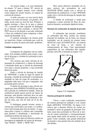 3-22
Ao mesmo tempo, o ar vaza lentamente
da câmara "A" para a câmara "B", através de
uma pequena sangria (muitas vezes referido
como sangria de sucção traseira, ou sangria de
controle de mistura).
A razão com que o ar vaza através desta
sangria é em torno da mesma em grandes alti-
tudes, assim como ao nível do mar. Portanto, a
agulha restringe o fluxo de ar para a câmara
"A", a pressão do lado esquerdo do diafragma
de ar diminui; como resultado, a válvula PO-
PPET move-se em direção a sua sede, reduzindo
o fluxo de combustível para compensar a dimi-
nuição da densidade do ar.
O controle automático de mistura pode
ser removido e limpo, verificando que o selo de
chumbo no ponto de ajuste não tenha problema.
Unidade adaptadora
O próposito do adaptador está no carbu-
rador. Esta unidade também pode conter o inje-
tor de descarga e a bomba de aceleração (veja a
figura 3-22).
Nos motores que usam válvulas de ali-
mentação de combustível, o injetor de descarga
é eliminado desde que a válvula de alimentação
sirva para o mesmo propósito, e seja construída
dentro do motor.
Onde a válvula de descarga de injeção
do "SPINNER" é usada no lugar do injetor de
descarga, a bomba de aceleração é normalmente
instalada no lado do corpo do acelerador, e o
adaptador nada mais é do que o espaçador, não
possuindo partes móveis.
O injetor de descarga é uma válvula car-
regada por mola (SPRING-LOADED) que man-
tém a pressão no combustível medido. Antes do
combustível poder passar através do injetor de
descarga, uma pressão suficiente deve ser apli-
cada contra o diafragma para sobrepujar a ten-
são da mola, que está do lado do ar do dia-
fragma.
O diafragma quando levanta, arrasta a
válvula que está fixada a seu corpo, e o combus-
tível é pulverizado para fora do injetor. A segu-
rança para o injetor é o difusor que é projetado
para permitir a distribuição e atomização do
combustível dentro da massa de ar.
Existem três tipos de difusores usados na
montagem do adaptador do injetor de descarga -
Tipo “RAKE”, “BAR” e “BOW TIE”.
Dois outros difusores instalados em al-
guns motores são acionadores de anel
(SLINGER RING) usados com a válvula de
alimentação de combustível, e o anel SPINNER
usado com a válvula de descarga de injeção tipo
SPINNER.
A bomba de aceleração é usada para
compensar o atraso inerente do fluxo de com-
bustível durante a aceleração rápida do motor.
Sistemas de carburador de injeção de pressão
O carburador tipo pressão, semelhante
ao carburador tipo bóia, contém um sistema
principal de medição, um de lenta, um sistema
acelerador, um de controle de mistura (tanto
MANUAL como AUTOMÁTICO), um sistema
de corte de lenta, e um sistema de
enriquecimento de força. Uma representação
esquemática de um carburador tipo injeção-
pressão, série PD, é ilustrado na Figura 3-22.
Figura 3-22 Adaptador.
Sistema principal de medição
Talvez a mais conhecida característica
do sistema principal de medição é a de venturi
duplo (DOUBLE VENTURI). Na figura 3-23,
nota-se que a abertura inferior do venturi au-
mentador é perto da garganta do principal. Por-
tanto causa uma aceleração no fluxo de ar atra-
vés do venturi reforçador e, consequentemente,
uma queda ainda maior de pressão na sua gar-
ganta. Como resultado, uma grande diferencial
de pressão e uma grande força de medição de ar
são obtidas.
 