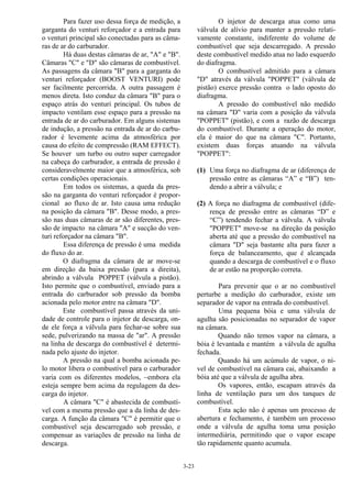 3-23
Para fazer uso dessa força de medição, a
garganta do venturi reforçador e a entrada para
o venturi principal são conectadas para as câma-
ras de ar do carburador.
Há duas destas câmaras de ar, "A" e "B".
Câmaras "C" e "D" são câmaras de combustível.
As passagens da câmara "B" para a garganta do
venturi reforçador (BOOST VENTURI) pode
ser facilmente percorrida. A outra passagem é
menos direta. Isto conduz da câmara "B" para o
espaço atrás do venturi principal. Os tubos de
impacto ventilam esse espaço para a pressão na
entrada de ar do carburador. Em alguns sistemas
de indução, a pressão na entrada de ar do carbu-
rador é levemente acima da atmosférica por
causa do efeito de compressão (RAM EFFECT).
Se houver um turbo ou outro super carregador
na cabeça do carburador, a entrada de pressão é
consideravelmente maior que a atmosférica, sob
certas condições operacionais.
Em todos os sistemas, a queda da pres-
são na garganta do venturi reforçador é propor-
cional ao fluxo de ar. Isto causa uma redução
na posição da câmara "B". Desse modo, a pres-
são nas duas câmaras de ar são diferentes, pres-
são de impacto na câmara "A" e sucção do ven-
turi reforçador na câmara "B".
Essa diferença de pressão é uma medida
do fluxo do ar.
O diafragma da câmara de ar move-se
em direção da baixa pressão (para a direita),
abrindo a válvula POPPET (válvula a pistão).
Isto permite que o combustível, enviado para a
entrada do carburador sob pressão da bomba
acionada pelo motor entre na câmara "D".
Este combustível passa através da uni-
dade de controle para o injetor de descarga, on-
de ele força a válvula para fechar-se sobre sua
sede, pulverizando na massa de "ar". A pressão
na linha de descarga do combustível é determi-
nada pelo ajuste do injetor.
A pressão na qual a bomba acionada pe-
lo motor libera o combustível para o carburador
varia com os diferentes modelos, −embora ela
esteja sempre bem acima da regulagem da des-
carga do injetor.
A câmara "C" é abastecida de combustí-
vel com a mesma pressão que a da linha de des-
carga. A função da câmara "C" é permitir que o
combustível seja descarregado sob pressão, e
compensar as variações de pressão na linha de
descarga.
O injetor de descarga atua como uma
válvula de alívio para manter a pressão relati-
vamente constante, indiferente do volume de
combustível que seja descarregado. A pressão
deste combustível medido atua no lado esquerdo
do diafragma.
O combustível admitido para a câmara
"D" através da válvula "POPPET" (válvula de
pistão) exerce pressão contra o lado oposto do
diafragma.
A pressão do combustível não medido
na câmara "D" varia com a posição da válvula
"POPPET" (pistão), e com a razão de descarga
do combustível. Durante a operação do motor,
ela é maior do que na câmara "C". Portanto,
existem duas forças atuando na válvula
"POPPET":
(1) Uma força no diafragma de ar (diferença de
pressão entre as câmaras “A” e “B”) ten-
dendo a abrir a válvula; e
(2) A força no diafragma de combustível (dife-
rença de pressão entre as câmaras “D” e
“C”) tendendo fechar a válvula. A válvula
"POPPET" move-se na direção da posição
aberta até que a pressão do combustível na
câmara "D" seja bastante alta para fazer a
força de balanceamento, que é alcançada
quando a descarga de combustível e o fluxo
de ar estão na proporção correta.
Para prevenir que o ar no combustível
perturbe a medição do carburador, existe um
separador de vapor na entrada do combustível.
Uma pequena bóia e uma válvula de
agulha são posicionadas no separador de vapor
na câmara.
Quando não temos vapor na câmara, a
bóia é levantada e mantém a válvula de agulha
fechada.
Quando há um acúmulo de vapor, o ní-
vel de combustível na câmara cai, abaixando a
bóia até que a válvula de agulha abra.
Os vapores, então, escapam através da
linha de ventilação para um dos tanques de
combustível.
Esta ação não é apenas um processo de
abertura e fechamento, é também um processo
onde a válvula de agulha toma uma posição
intermediária, permitindo que o vapor escape
tão rapidamente quanto acumula.
 