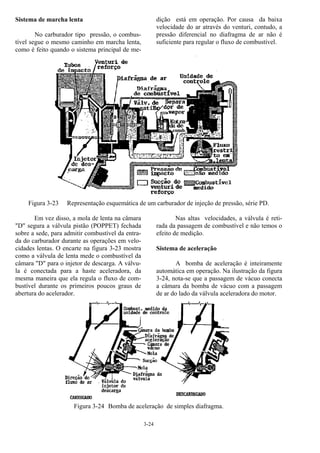 3-24
Sistema de marcha lenta
No carburador tipo pressão, o combus-
tível segue o mesmo caminho em marcha lenta,
como é feito quando o sistema principal de me-
dição está em operação. Por causa da baixa
velocidade do ar através do venturi, contudo, a
pressão diferencial no diafragma de ar não é
suficiente para regular o fluxo de combustível.
Figura 3-23 Representação esquemática de um carburador de injeção de pressão, série PD.
Em vez disso, a mola de lenta na câmara
"D" segura a válvula pistão (POPPET) fechada
sobre a sede, para admitir combustível da entra-
da do carburador durante as operações em velo-
cidades lentas. O encarte na figura 3-23 mostra
como a válvula de lenta mede o combustível da
câmara "D" para o injetor de descarga. A válvu-
la é conectada para a haste aceleradora, da
mesma maneira que ela regula o fluxo de com-
bustível durante os primeiros poucos graus de
abertura do acelerador.
Nas altas velocidades, a válvula é reti-
rada da passagem de combustível e não temos o
efeito de medição.
Sistema de aceleração
A bomba de aceleração é inteiramente
automática em operação. Na ilustração da figura
3-24, nota-se que a passagem de vácuo conecta
a câmara da bomba de vácuo com a passagem
de ar do lado da válvula aceleradora do motor.
Figura 3-24 Bomba de aceleração de simples diafragma.
 