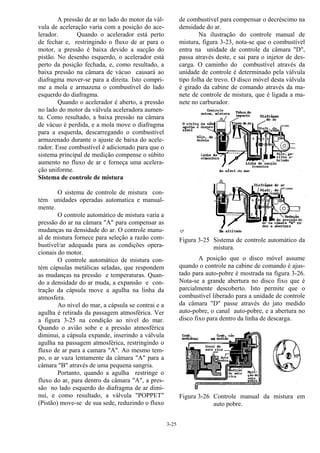 3-25
A pressão de ar no lado do motor da vál-
vula de aceleração varia com a posição do ace-
lerador. Quando o acelerador está perto
de fechar e, restringindo o fluxo de ar para o
motor, a pressão é baixa devido a sucção do
pistão. No desenho esquerdo, o acelerador está
perto da posição fechada, e, como resultado, a
baixa pressão na câmara de vácuo causará ao
diafragma mover-se para a direita. Isto compri-
me a mola e armazena o combustível do lado
esquerdo do diafragma.
Quando o acelerador é aberto, a pressão
no lado do motor da válvula aceleradora aumen-
ta. Como resultado, a baixa pressão na câmara
de vácuo é perdida, e a mola move o diafragma
para a esquerda, descarregando o combustível
armazenado durante o ajuste de baixa do acele-
rador. Esse combustível é adicionado para que o
sistema principal de medição compense o súbito
aumento no fluxo de ar e forneça uma acelera-
ção uniforme.
Sistema de controle de mistura
O sistema de controle de mistura con-
tém unidades operadas automatica e manual-
mente.
O controle automático de mistura varia a
pressão do ar na câmara "A" para compensar as
mudanças na densidade do ar. O controle manu-
al de mistura fornece para seleção a razão com-
bustível/ar adequada para as condições opera-
cionais do motor.
O controle automático de mistura con-
tém cápsulas metálicas seladas, que respondem
as mudanças na pressão e temperaturas. Quan-
do a densidade do ar muda, a expansão e con-
tração da cápsula move a agulha na linha da
atmosfera.
Ao nível do mar, a cápsula se contrai e a
agulha é retirada da passagem atmosférica. Ver
a figura 3-25 na condição ao nível do mar.
Quando o avião sobe e a pressão atmosférica
diminui, a cápsula expande, inserindo a válvula
agulha na passagem atmosférica, restringindo o
fluxo de ar para a camara "A". Ao mesmo tem-
po, o ar vaza lentamente da câmara "A" para a
câmara "B" através de uma pequena sangria.
Portanto, quando a agulha restringe o
fluxo do ar, para dentro da câmara "A", a pres-
são no lado esquerdo do diafragma de ar dimi-
nui, e como resultado, a válvula "POPPET"
(Pistão) move-se de sua sede, reduzindo o fluxo
de combustível para compensar o decréscimo na
densidade do ar.
Na ilustração do controle manual de
mistura, figura 3-23, nota-se que o combustível
entra na unidade de controle da câmara "D",
passa através deste, e sai para o injetor de des-
carga. O caminho do combustível através da
unidade de controle é determinado pela válvula
tipo folha de trevo. O disco móvel desta válvula
é girado da cabine de comando através da ma-
nete de controle de mistura, que é ligada a ma-
nete no carburador.
Figura 3-25 Sistema de controle automático da
mistura.
A posição que o disco móvel assume
quando o controle na cabine de comando é ajus-
tado para auto-pobre é mostrada na figura 3-26.
Nota-se a grande abertura no disco fixo que é
parcialmente descoberto. Isto permite que o
combustível liberado para a unidade de controle
da câmara "D" passe através do jato medido
auto-pobre, o canal auto-pobre, e a abertura no
disco fixo para dentro da linha de descarga.
Figura 3-26 Controle manual da mistura em
auto pobre.
 