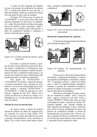 3-26
A razão do fluxo depende do tamanho
do jato e da pressão do combustível da câmara
"D". A válvula tipo folha de trevo não faz o
efeito de medição desde que a abertura no disco
fixo seja maior do que o jato de medição.
Na figura 3-27 nota-se que, no ajuste de
"AUTO-RICH", o disco móvel não cobre duas
aberturas adicionais no disco fixo. O combustí-
vel, então, flui para dentro da linha de descarga
através de ambos os jatos, automático pobre e
automático rico. Portanto, para cada pressão, o
fluxo de combustível aumenta e enriquece a
mistura fornecida para o motor.
Figura 3-27 Controle manual de mistura ajuste
"auto-rich".
Em todos os ajustes de misturas, a posi-
ção do disco móvel determina quais jatos deve-
rão medir o combustível. A descarga de com-
bustível depende do tamanho e número de jatos,
através do qual o combustível pode passar, e na
pressão do combustível que é determinada pela
queda de pressão no venturi do carburador.
Nos ajustes de "AUTO-LEAN" e
"AUTO-RICH" do controle manual de mistura,
o controle automático varia a pressão de com-
bustível com as trocas na densidade do ar. Por-
tanto, durante a operação "AUTO-LEAN" e
"AUTO-RICH", a razão de descarga do com-
bustível depende de três (03) fatores: (1) o
volume do fluxo de ar através do venturi, (2) a
densidade do ar, e (3) do ajuste do controle ma-
nual de mistura.
Sistema de corte de marcha lenta
Ao parar o motor, a manete de controle
manual de mistura na cabine de comando deve
ser colocada em corte de lenta (IDLE CUT
OFF). Isto gira a válvula tipo folha de trevo para
a posição correspondente. Como mostrado na
figura 3-28, o disco móvel cobre todas as aber-
turas, cortando completamente a descarga de
combustível.
Figura 3-28 Corte de lenta no controle de mis-
tura manual.
Sistema de enriquecimento de potência
O sistema de enriquecimento de potência
está ilustrado na figura 3-29.
Figura 3-29 Sistema de enriquecimento de
potência.
Nota-se que a válvula de enriquecimento
de potência é operada por diafragma. A câmara
da esquerda do diafragma é conectada a câmara
"D". A passagem conecta a câmara da direita
com o canal de empobrecimento automático.
Portanto, a pressão do combustível medido (a
pressão no injetor de descarga e na câmara "C"),
atua no lado direito do diafragma.
Nas baixas velocidades do motor, a pres-
são do combustível medido mais a força da
mola segura a válvula em sua sede. Como a
válvula "POPPET" (Pistão) abre mais nas altas
velocidades do motor, a pressão na câmara "D"
aumenta. Quando esta pressão, atuando no
lado esquerdo do diafragma, é alta o suficiente
para vencer as forças combinadas da mola e da
pressão do combustível medido, a válvula de
enriquecimento de potência abre. Nota-se, en-
tão, o aumento do fluxo de combustível no inje-
tor de descarga, para fornecer uma mistura rica
à operação em alta potência de saída.
 