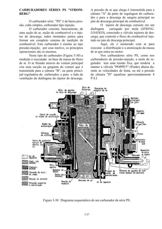 3-27
CARBURADORES SÉRIES PS "STROM-
BERG"
O carburador série "PS" é de baixa pres-
são, cuba simples, carburador tipo injeção.
O carburador consiste, basicamente, de
uma seção de ar, seção de combustível e o inje-
tor de descarga; todos montados juntos para
formar um completo sistema de medição de
combustível. Este carburador é similar ao tipo
pressão-injeção; por esse motivo, os princípios
operacionais são os mesmos.
Neste tipo de carburador (Figura 3-30) a
medição é executada na base da massa do fluxo
de ar. O ar fluindo através do venturi principal
cria uma sucção na garganta do venturi que é
transmitida para a câmara "B", na parte princi-
pal reguladora do carburador, e para o lado de
ventilação do diafragma do injetor de descarga.
A pressão de ar que chega é transmitida para a
câmara "A" da parte de regulagem do carbura-
dor e para a descarga de sangria principal no
jato de descarga principal de combustível.
O injetor de descarga consiste em um
diafragma carregado por mola (SPRING-
LOADED), conectado a válvula injetora de des-
carga, que controla o fluxo do combustível inje-
tado no jato de descarga principal.
Aqui, ele é misturado com ar para
executar a distribuição e a atomização da massa
de ar que entra no motor.
Nos carburadores série PS, como nos
carburadores de pressão-injeção, a mola do re-
gulador tem uma tensão fixa, que tenderá a
manter a válvula "POPPET" (Pistão) aberta du-
rante as velocidades de lenta, ou até a pressão
da câmara "D" equalizar aproximadamente 4
P.S.I.
Figura 3-30 Diagrama esquemático de um carburador da série PS.
 