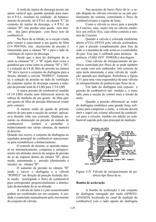 3-28
A mola do injetor de descarga possui um
ajuste variável que, quando ajustado para man-
ter 4 P.S.I., resultará na condição de balance-
amento de pressão de 4 P.S.I. na câmara "C" do
conjunto do injetor de descarga, e 4 P.S.I. na
câmara "D". Isto produz uma queda zero atra-
vés dos jatos principais com fluxo zero de
combustível.
No fluxo de ar obtido, se a sucção criada
pelo venturi é equivalente a um quarto de libra
(1/4 POUND), este decréscimo de pressão é
transmitido para a câmara "B" e para o lado de
ventilação do injetor de descarga.
Desde que a área do diafragma de ar
entre as câmaras "A" e "B" sejam duas vezes a
grandeza que existe entre as câmaras "B" e "D";
e a redução de l/4 de libra de pressão na câmara
"B" deva mover o conjunto do diafragma para a
direita, abrindo a válvula "POPPET". Entretan-
to, a redução de pressão no lado da ventilação
do conjunto injetor de descarga causará a redu-
ção da pressão total de 4 LBS para 3 3/4 LBS.
A maior pressão do combustível medido
(4 l/4 LBS) resulta num diferencial através da
cabeça de medição de um quarto de libra (por
um quarto de libra de pressão diferencial criado
pelo venturi).
A mesma razão da queda de pressão
através do jato para a sucção do venturi aplicar-
se-á durante toda sua extensão. Qualquer au-
mento ou diminuição na pressão de entrada de
combustível tenderá a perturbar o
balanceamento nas várias câmaras, da maneira
já descrita.
Quando isto ocorre, o conjunto do diafragma no
regulador principal de combustível reposiciona-
se para reestabelecer o balanceamento.
O controle de mistura, se operado manu-
al ou automaticamente, compensa o enriqueci-
mento em altitudes através da sangria de pressão
do ar de impacto dentro da câmara "B", desse
modo, aumentando a pressão (diminuindo a
sucção) na câmara "B".
O aumento da pressão na câmara "B"
tende a mover o diafragma e a válvula
"POPPET" em direção da posição fechada, des-
se modo, restringindo o fluxo de combustível
para corresponder proporcionalmente a diminu-
ição da densidade do ar na altitude.
A válvula de lenta e o jato economizador
podem ser combinados em um conjunto. A uni-
dade é controlada manualmente pelo movimento
do conjunto da válvula.
Nas posições de baixo fluxo de ar, a se-
ção delgada da válvula converte-se no jato pre-
dominante do sistema, controlando o fluxo de
combustível para o regime de lenta.
Como a válvula se move para a posição
de Cruzeiro, uma seção reta na válvula estabe-
lece um orifício fixo, cujo efeito controla a mis-
tura de Cruzeiro.
Quando a válvula é colocada totalmente
aberta (FULL-OPEN) pela válvula aceleradora,
o jato é puxado completamente para fora da
sede, e o tamanho da sede torna-se o controlador
do jato. Este jato é calibrado para misturas de
potência (TAKE OFF POWER) e decolagem.
Uma válvula de enriquecimento de po-
tência controlada por fluxo de ar pode também
ser usada com este carburador. Isto consiste de
uma mola tensionada, e uma válvula de medi-
ção operada por diafragma. Referência a figura
3-31 para uma vista esquemática de uma válvula
de enriquecimento de potência tipo fluxo de ar.
Um lado do diafragma está exposto a
pressão do combustível não medido e, o outro
lado, para a sucção do venturi mais a tensão da
mola.
Quando a pressão diferencial ao redor
do diafragma estabelece uma grande força sufi-
ciente para comprimir a mola, a válvula deverá
abrir e suprir um volume adicional de combustí-
vel para o circuito, medido em adição ao com-
bustível suprido pelo jato principal de medição.
Figura 3-31 Válvula de enriquecimento de po-
tência tipo fluxo de ar.
Bomba de aceleração
A bomba de aceleração é um conjunto
de diafragma carregado por mola (SPRING-
LOADED), localizado no canal de medição do
combustível com o lado oposto do diafragma
 
