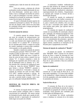 3-29
ventilado para o lado do motor da válvula acele-
radora.
Com este arranjo, a abertura da válvula
aceleradora resulta na rápida diminuição da suc-
ção. Esta diminuição permite que a mola es-
tenda e mova o diafragma da bomba de acelera-
ção. A ação do diafragma e da mola desloca o
combustível na bomba de aceleração, forçando-
o para fora do injetor de descarga.
O vapor é eliminado da parte superior do
combustível principal na câmara "D" através de
um furo de sangria, então, através de uma linha
de ventilação retorna para o tanque principal de
combustível do avião.
Controle manual de mistura
O controle manual de mistura fornece
um meio de correção do enriquecimento em
altitude. Ele consiste de uma válvula de agulha
e a sede, que formam uma sangria ajustável en-
tre a câmara "A" e a câmara "B". A válvula po-
de ser ajustada para fechar a sangria da sucção
do venturi, mantendo a correta razão combustí-
vel/ar quando o avião ganha altitude.
Quando a manete de controle de mistura
é movida para a posição "IDLE CUT OFF", um
ressalto (CAM) na haste atua o "braço embala-
dor" (ROCKER ARM), que move o pistão in-
terno de corte de lenta contra a manete livre na
câmara "A". A manete comprime a mola do
diafragma do regulador para aliviar toda a ten-
são do diafragma entre as câmaras "A" e "B".
Isto permite que a pressão de combustível mais
a força da mola da válvula "POPPET" forçe
para fechar a válvula "POPPET", parando o
fluxo de combustível. Colocando a manete de
controle de mistura em corte de lenta "IDLE
CUT OFF", também posiciona a válvula de
controle de mistura para fechado ("OFF") em
sua sede, e permite medir a sucção com a san-
gria do carburador fechada (BLEED OFF).
SISTEMAS DE INJEÇÃO DIRETA DE
COMBUSTÍVEL
O sistema de injeção direta de combus-
tível possui muitas vantagens sobre o sistema
convencional de carburador. Há menos perigo
de formação de gelo, desde que a queda na tem-
peratura devido a vaporização do combustível
tenha lugar no/ou perto do cilindro.
A aceleração é também melhorada por
causa da ação positiva do sistema de injeção.
Em adição, a injeção direta de combustível me-
lhora a distribuição de combustível, reduzindo o
superaquecimento dos cilindros, frequentemen-
te causado pela variação na mistura devido a
distribuição desigual.
O sistema de injeção de combustível
também proporciona uma melhor economia de
combustível do que um sistema em que a mistu-
ra, para a maioria dos cilindros, deva ser mais
rica do que a necessária para aquele cilindro
com mistura mais pobre, que operará mais a-
propriadamente.
Os sistemas de injeção de combustível
variam em seus detalhes de construção, disposi-
ção e operação. Os sistemas de injeção de com-
bustível BENDIX e CONTINENTAL serão
discutidos nesta seção. Eles serão descritos para
prover o entendimento dos princípios operacio-
nais envolvidos. Para detalhes específicos de
algum sistema, consulta-se as instruções do fa-
bricante para o equipamento envolvido.
Sistema de injeção de combustível "Bendix"
O sistema de injeção de combustível
série "BENDIX RSA" consiste de um injetor,
divisor de fluxo e injetor de descarga de com-
bustível. É um sistema de fluxo contínuo que
mede o consumo do ar do motor, e usa força do
fluxo de ar para controlar o fluxo de combustí-
vel para o motor.
Injetor de combustível
O conjunto do injetor de combustível
consiste de: (1) uma seção de fluxo de ar; (2)
uma seção reguladora; e (3) uma seção medido-
ra de combustível. Alguns injetores de combus-
tível são equipados com uma unidade de contro-
le automática de mistura.
Seção de fluxo de ar
O consumo do fluxo de ar do motor é
medido pela sensibilidade da pressão de impac-
to e pressão na garganta do venturi no corpo do
acelerador. Essas pressões são ventiladas para
os dois lados do diafragma de ar.
O movimento da válvula aceleradora
causa a mudança no consumo de ar do motor,
 