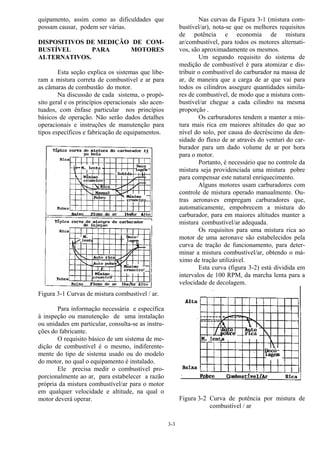 3-3
quipamento, assim como as dificuldades que
possam causar, podem ser várias.
DISPOSITIVOS DE MEDIÇÃO DE COM-
BUSTÍVEL PARA MOTORES
ALTERNATIVOS.
Esta seção explica os sistemas que libe-
ram a mistura correta de combustível e ar para
as câmaras de combustão do motor.
Na discussão de cada sistema, o propó-
sito geral e os princípios operacionais são acen-
tuados, com ênfase particular nos princípios
básicos de operação. Não serão dados detalhes
operacionais e instruções de manutenção para
tipos específicos e fabricação de equipamentos.
Figura 3-1 Curvas de mistura combustível / ar.
Para informação necessária e específica
à inspeção ou manutenção de uma instalação
ou unidades em particular, consulta-se as instru-
ções do fabricante.
O requisito básico de um sistema de me-
dição de combustível é o mesmo, indiferente-
mente do tipo de sistema usado ou do modelo
do motor, no qual o equipamento é instalado.
Ele precisa medir o combustível pro-
porcionalmente ao ar, para estabelecer a razão
própria da mistura combustível/ar para o motor
em qualquer velocidade e altitude, na qual o
motor deverá operar.
Nas curvas da Figura 3-1 (mistura com-
bustível/ar), nota-se que os melhores requisitos
de potência e economia de mistura
ar/combustível, para todos os motores alternati-
vos, são aproximadamente os mesmos.
Um segundo requisito do sistema de
medição de combustível é para atomizar e dis-
tribuir o combustível do carburador na massa de
ar, de maneira que a carga de ar que vai para
todos os cilindros assegure quantidades simila-
res de combustível, de modo que a mistura com-
bustível/ar chegue a cada cilindro na mesma
proporção .
Os carburadores tendem a manter a mis-
tura mais rica em maiores altitudes do que ao
nível do solo, por causa do decréscimo da den-
sidade do fluxo de ar através do venturi do car-
burador para um dado volume de ar por hora
para o motor.
Portanto, é necessário que no controle da
mistura seja providenciada uma mistura pobre
para compensar este natural enriquecimento.
Alguns motores usam carburadores com
controle de mistura operado manualmente. Ou-
tras aeronaves empregam carburadores que,
automaticamente, empobrecem a mistura do
carburador, para em maiores altitudes manter a
mistura combustível/ar adequada.
Os requisitos para uma mistura rica ao
motor de uma aeronave são estabelecidos pela
curva de tração de funcionamento, para deter-
minar a mistura combustível/ar, obtendo o má-
ximo de tração utilizável.
Esta curva (figura 3-2) está dividida em
intervalos de 100 RPM, da marcha lenta para a
velocidade de decolagem.
Figura 3-2 Curva de potência por mistura de
combustível / ar
 