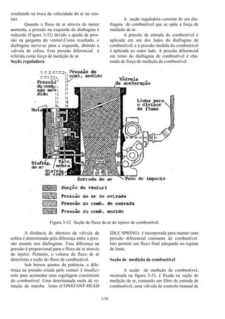 3-30
resultando na troca da velocidade do ar no ven-
turi.
Quando o fluxo de ar através do motor
aumenta, a pressão na esquerda do diafragma é
reduzida (Figura 3-32) devido a queda de pres-
são na garganta do venturi.Como resultado, o
diafragma move-se para a esquerda, abrindo a
válvula de esfera. Esta pressão diferencial é
referida como força de medição de ar.
Seção reguladora
A seção reguladora consiste de um dia-
fragma de combustível que se opõe a força de
medição de ar.
A pressão de entrada do combustível é
aplicada em um dos lados do diafragma de
combustível; e a pressão medida do combustível
é aplicada no outro lado. A pressão diferencial
em torno do diafragma de combustível é cha-
mada de força de medição do combustível.
Figura 3-32 Seção de fluxo de ar do injetor de combustível.
A distância de abertura da válvula de
esfera é determinada pela diferença entre a pres-
são atuante nos diafragmas. Essa diferença na
pressão é proporcional para o fluxo de ar através
do injetor. Portanto, o volume do fluxo de ar
determina a razão do fluxo de combustível.
Sob baixos ajustes de potência, a dife-
rença na pressão criada pelo venturi é insufici-
ente para acomodar uma regulagem consistente
do combustível. Uma determinada mola de re-
tenção de marcha lenta (CONSTANT-HEAD
IDLE SPRING) é incorporada para manter uma
pressão diferencial constante de combustível.
Isto permite um fluxo final adequado no regime
de lenta.
Seção de medição de combustível
A seção de medição de combustível,
mostrada na figura 3-33, é fixada na seção de
medição de ar, contendo um filtro de entrada de
combustível, uma válvula de controle manual de
 