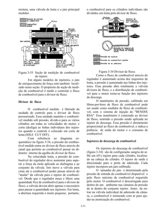 3-31
mistura, uma válvula de lenta e o jato principal
medidor.
Figura 3-33 Seção de medição de combustível
do injetor.
Em alguns modelos de injetores, o jato
de enriquecimento de força está também locali-
zado nesta seção. O propósito da seção de medi-
ção de combustível é medir e controlar o fluxo
de combustível para o divisor de fluxo.
Divisor de fluxo
O combustível medido é liberado da
unidade de controle para o divisor de fluxo
pressurizado. Essa unidade mantém o combustí-
vel medido sob pressão, divide-o para os vários
cilindros em todas as velocidades do motor, e
corta (desliga) as linhas individuais dos injeto-
res quando o controle é colocado em corte de
lenta (IDLE CUT OFF) .
Com referência ao diagrama es-
quemático na figura 3-34, a pressão do combus-
tível medido entra no divisor de fluxo através do
canal que permite ao combustível passar no di-
âmetro interno da agulha do divisor de fluxo.
Na velocidade lenta, a pressão do com-
bustível do regulador deve aumentar para supe-
rar a força da mola aplicada ao diafragma e ao
conjunto da válvula. Isto move a válvula para
cima até o combustível poder passar através do
"anular" da válvula para o injetor de combustí-
vel. Desde que o regulador meça e libere uma
quantidade fixa de combustível para o divisor de
fluxo, a válvula deverá abrir apenas o necessário
para passar a quantidade aos injetores. Em lenta,
a abertura requerida é muito pequena; portanto,
o combustível para os cilindros individuais são
divididos em lenta pelo divisor de fluxo.
Figura 3-34 Divisor de fluxo.
Como o fluxo de combustível através do
regulador é aumentado acima dos requisitos de
lenta, a pressão é aumentada nas linhas dos inje-
tores. Essa pressão abre totalmente a válvula
divisora de fluxo, e a distribuição de combustí-
vel para o motor torna-se função dos injetores
de descarga.
O manômetro de pressão, calibrado em
libras-por-hora de fluxo de combustível pode
ser usado como medidor de fluxo de combustí-
vel, com o sistema de injeção do "BENDIX
RSA". Esse manômetro é conectado ao divisor
de fluxo, sentindo a pressão sendo aplicada no
injetor de descarga. Essa pressão é diretamente
proporcional ao fluxo de combustível, e indica a
potência de saída do motor e o consumo de
combustível.
Injetores de descarga de combustível
Os injetores de descarga de combustível
(figura 3-34) são de configuração sangria de ar.
Há um (01) injetor para cada cilindro, localiza-
do na cabeça do cilindro. O injetor de saída é
direcionado para o porte de admissão. Cada
injetor incorpora um jato calibrado.
O tamanho do jato é determinado pela
pressão de entrada do combustível disponível e
pelo fluxo máximo de combustível requerido
pelo motor. O combustível é descarregado para
dentro de um ambiente nas câmaras de pressão
de ar dentro do conjunto injetor. Antes de en-
trar na válvula individual de admissão da câma-
ra, o combustível é misturado com ar para aju-
dar na atomização do combustível.
 