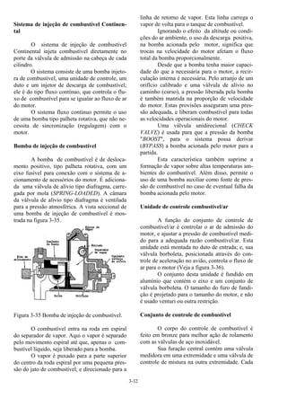 3-32
Sistema de injeção de combustível Continen-
tal
O sistema de injeção de combustível
Continental injeta combustível diretamente no
porte da válvula de admissão na cabeça de cada
cilindro.
O sistema consiste de uma bomba injeto-
ra de combustível, uma unidade de controle, um
duto e um injetor de descarga de combustível;
ele é do tipo fluxo contínuo, que controla o flu-
xo de combustível para se igualar ao fluxo de ar
do motor.
O sistema fluxo contínuo permite o uso
de uma bomba tipo palheta rotativa, que não ne-
cessita de sincronização (regulagem) com o
motor.
Bomba de injeção de combustível
A bomba de combustível é de desloca-
mento positivo, tipo palheta rotativa, com um
eixo fusível para conexão com o sistema de a-
cionamento de acessórios do motor. É adiciona-
da uma válvula de alívio tipo diafragma, carre-
gada por mola (SPRING-LOADED). A câmara
da válvula de alívio tipo diafragma é ventilada
para a pressão atmosférica. A vista seccional de
uma bomba de injeção de combustível é mos-
trada na figura 3-35.
Figura 3-35 Bomba de injeção de combustível.
O combustível entra na roda em espiral
do separador de vapor. Aqui o vapor é separado
pelo movimento espiral até que, apenas o com-
bustível líquido, seja liberado para a bomba.
O vapor é puxado para a parte superior
do centro da roda espiral por uma pequena pres-
são do jato de combustível, e direcionado para a
linha de retorno de vapor. Esta linha carrega o
vapor de volta para o tanque de combustível.
Ignorando o efeito da altitude ou condi-
ções do ar ambiente, o uso da descarga positiva,
na bomba acionada pelo motor, significa que
trocas na velocidade do motor afetam o fluxo
total da bomba proporcionalmente.
Desde que a bomba tenha maior capaci-
dade do que a necessária para o motor, a recir-
culação interna é necessária. Pelo arranjo de um
orifício calibrado e uma válvula de alívio no
caminho (curso), a pressão liberada pela bomba
é também mantida na proporção de velocidade
do motor. Estas provisões asseguram uma pres-
são adequada, e liberam combustível para todas
as velocidades operacionais do motor.
Uma válvula unidirecional (CHECK
VALVE) é usada para que a pressão da bomba
"BOOST", para o sistema possa derivar
(BYPASS) a bomba acionada pelo motor para a
partida.
Esta característica também suprime a
formação de vapor sobre altas temperaturas am-
bientes do combustível. Além disso, permite o
uso de uma bomba auxiliar como fonte de pres-
são de combustível no caso de eventual falha da
bomba acionada pelo motor.
Unidade de controle combustível/ar
A função do conjunto de controle de
combustível/ar é controlar o ar de admissão do
motor, e ajustar a pressão de combustível medi-
do para a adequada razão combustível/ar. Esta
unidade está montada no duto de entrada; e, sua
válvula borboleta, posicionada através do con-
trole de aceleração no avião, controla o fluxo de
ar para o motor (Veja a figura 3-36).
O conjunto desta unidade é fundido em
alumínio que contém o eixo e um conjunto de
válvula borboleta. O tamanho do furo de fundi-
ção é projetado para o tamanho do motor, e não
é usado venturi ou outra restrição.
Conjunto de controle de combustível
O corpo do controle de combustível é
feito em bronze para melhor ação de rolamento
com as válvulas de aço inoxidável.
Sua furação central contém uma válvula
medidora em uma extremidade e uma válvula de
controle de mistura na outra extremidade. Cada
 