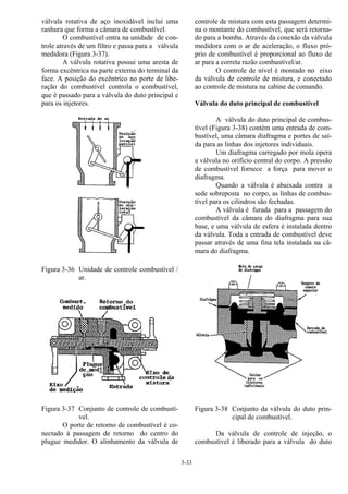 3-33
válvula rotativa de aço inoxidável inclui uma
ranhura que forma a câmara de combustível.
O combustível entra na unidade de con-
trole através de um filtro e passa para a válvula
medidora (Figura 3-37).
A válvula rotativa possui uma aresta de
forma excêntrica na parte externa do terminal da
face. A posição do excêntrico no porte de libe-
ração do combustível controla o combustível,
que é passado para a válvula do duto principal e
para os injetores.
Figura 3-36 Unidade de controle combustível /
ar.
Figura 3-37 Conjunto de controle de combustí-
vel.
O porte de retorno de combustível é co-
nectado à passagem de retorno do centro do
plugue medidor. O alinhamento da válvula de
controle de mistura com esta passagem determi-
na o montante do combustível, que será retorna-
do para a bomba. Através da conexão da válvula
medidora com o ar de aceleração, o fluxo pró-
prio de combustível é proporcional ao fluxo de
ar para a correta razão combustível/ar.
O controle de nível é montado no eixo
da válvula de controle de mistura, e conectado
ao controle de mistura na cabine de comando.
Válvula do duto principal de combustível
A válvula do duto principal de combus-
tível (Figura 3-38) contém uma entrada de com-
bustível, uma câmara diafragma e portes de saí-
da para as linhas dos injetores individuais.
Um diafragma carregado por mola opera
a válvula no orifício central do corpo. A pressão
de combustível fornece a força para mover o
diafragma.
Quando a válvula é abaixada contra a
sede sobreposta no corpo, as linhas de combus-
tível para os cilindros são fechadas.
A válvula é furada para a passagem do
combustível da câmara do diafragma para sua
base, e uma válvula de esfera é instalada dentro
da válvula. Toda a entrada de combustível deve
passar através de uma fina tela instalada na câ-
mara do diafragma.
Figura 3-38 Conjunto da válvula do duto prin-
cipal de combustível.
Da válvula de controle de injeção, o
combustível é liberado para a válvula do duto
 