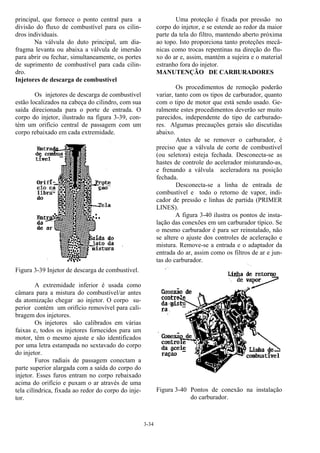 3-34
principal, que fornece o ponto central para a
divisão do fluxo de combustível para os cilin-
dros individuais.
Na válvula do duto principal, um dia-
fragma levanta ou abaixa a válvula de imersão
para abrir ou fechar, simultaneamente, os portes
de suprimento de combustível para cada cilin-
dro.
Injetores de descarga de combustível
Os injetores de descarga de combustível
estão localizados na cabeça do cilindro, com sua
saída direcionada para o porte de entrada. O
corpo do injetor, ilustrado na figura 3-39, con-
tém um orifício central de passagem com um
corpo rebaixado em cada extremidade.
Figura 3-39 Injetor de descarga de combustível.
A extremidade inferior é usada como
câmara para a mistura do combustível/ar antes
da atomização chegar ao injetor. O corpo su-
perior contém um orifício removível para cali-
bragem dos injetores.
Os injetores são calibrados em várias
faixas e, todos os injetores fornecidos para um
motor, têm o mesmo ajuste e são identificados
por uma letra estampada no sextavado do corpo
do injetor.
Furos radiais de passagem conectam a
parte superior alargada com a saída do corpo do
injetor. Esses furos entram no corpo rebaixado
acima do orifício e puxam o ar através de uma
tela cilíndrica, fixada ao redor do corpo do inje-
tor.
Uma proteção é fixada por pressão no
corpo do injetor, e se estende ao redor da maior
parte da tela do filtro, mantendo aberto próxima
ao topo. Isto proporciona tanto proteções mecâ-
nicas como trocas repentinas na direção do flu-
xo do ar e, assim, mantém a sujeira e o material
estranho fora do injetor.
MANUTENÇÃO DE CARBURADORES
Os procedimentos de remoção poderão
variar, tanto com os tipos de carburador, quanto
com o tipo de motor que está sendo usado. Ge-
ralmente estes procedimentos deverão ser muito
parecidos, independente do tipo de carburado-
res. Algumas precauções gerais são discutidas
abaixo.
Antes de se remover o carburador, é
preciso que a válvula de corte de combustível
(ou seletora) esteja fechada. Desconecta-se as
hastes de controle do acelerador misturando-as,
e frenando a válvula aceleradora na posição
fechada.
Desconecta-se a linha de entrada de
combustível e todo o retorno de vapor, indi-
cador de pressão e linhas de partida (PRIMER
LINES).
A figura 3-40 ilustra os pontos de insta-
lação das conexões em um carburador típico. Se
o mesmo carburador é para ser reinstalado, não
se altere o ajuste dos controles de aceleração e
mistura. Remove-se a entrada e o adaptador da
entrada do ar, assim como os filtros de ar e jun-
tas do carburador.
Figura 3-40 Pontos de conexão na instalação
do carburador.
 