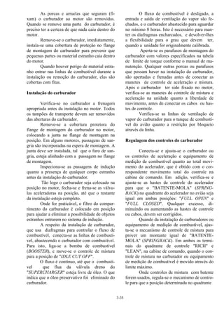 3-35
As porcas e arruelas que seguram (fi-
xam) o carburador ao motor são removidas.
Quando se remove uma parte do carburador, é
preciso ter a certeza de que nada caiu dentro do
motor.
Remove-se o carburador, imediatamente,
instala-se uma cobertura de proteção no flange
de montagem do carburador para prevenir que
pequenas partes ou material estranho caia dentro
do motor.
Quando houver perigo de material estra-
nho entrar nas linhas de combustível durante a
instalação ou remoção do carburador, elas são
cobertas com fitas.
Instalação do carburador
Verifica-se no carburador a frenagem
apropriada antes da instalação no motor. Todos
os tampões de transporte devem ser removidos
das aberturas do carburador.
Remove-se a cobertura protetora do
flange de montagem do carburador no motor,
colocando a junta no flange de montagem na
posição. Em alguns motores, passagens de san-
gria são incorporadas na espera de montagem. A
junta deve ser instalada, tal que o furo de san-
gria, esteja alinhado com a passagem no flange
de montagem.
Inspeciona-se as passagens de indução
quanto a presença de qualquer corpo estranho
antes da instalação do carburador.
Tão logo o carburador seja colocado na
posição no motor, fecha-se e frena-se as válvu-
las aceleradoras na posição, até que o restante
da instalação esteja completo.
Onde for praticável, o filtro do compar-
timento do carburador é colocado em posição
para ajudar a eliminar a possibilidade de objetos
estranhos entrarem no sistema de indução.
A respeito da instalação de carburador,
que usa diafragmas para controlar o fluxo de
combustível, conecta-se as linhas de combustí-
vel, abastecendo o carburador com combustível.
Para isto, liga-se a bomba de combustível
(BOOSTER), e move-se o controle de mistura
para a posição de "IDLE CUT OFF".
O fluxo é contínuo, até que o combustí-
vel que flua da válvula dreno do
"SUPERCHARGER" esteja livre de óleo. O que
indica que o óleo preservativo foi eliminado do
carburador.
O fluxo de combustível é desligado, a
entrada e saída de ventilação do vapor são fe-
chados, e o carburador abastecido para aguardar
no mínimo 8 horas. Isto é necessário para man-
ter os diafragmas encharcados, e devolver-lhes
a flexibilidade para o grau que devem ter,
quando a unidade for originalmente calibrada.
Aperta-se os parafusos de montagem do
carburador com valores especificados na tabela
de limite de torque conforme o manual de ma-
nutenção. Qualquer outras porcas ou parafusos
que possam haver na instalação do carburador,
são apertadas e frenadas antes de conectar as
manetes de controle de aceleração e mistura.
Após o carburador ter sido fixado no motor,
verifica-se as manetes de controle de mistura e
aceleração na unidade quanto a liberdade de
movimento, antes de conectar os cabos ou has-
tes de controle.
Verifica-se as linhas de ventilação de
vapor do carburador para o tanque de combustí-
vel do avião quanto a restrição por bloqueio
através da linha.
Regulagem dos controles do carburador
Conecta-se e ajusta-se o carburador ou
os controles de aceleração e equipamento de
medição de combustível quanto ao total movi-
mento do acelerador, que é obtido com o cor-
respondente movimento total do controle na
cabine de comando. Em adição, verifica-se e
ajusta-se as hastes de controle do acelerador
para que o "BATENTE-MOLA" (SPRING-
BACK) no quadrante do acelerador no avião seja
igual em ambas posições: "FULL OPEN" e
"FULL CLOSED". Qualquer excesso, di-
minuindo ou aumentando as hastes de controle
ou cabos, devem ser corrigidos.
Quando da instalação de carburadores ou
equipamento de medição de combustível, ajus-
ta-se o mecanismo de controle de mistura para
prover um montante igual de "BATENTE-
MOLA" (SPRINGBACK). Em ambos os termi-
nais do quadrante de controle "RICH" e
"LEAN", na cabine de comando, quando o con-
trole de mistura no carburador ou equipamento
de medição de combustível é movido através do
limite máximo.
Onde controles de mistura com batente
forem usados, regula-se o mecanismo de contro-
le para que a posição determinada no quadrante
 