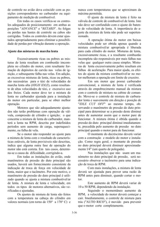 3-36
de controle no avião deva coincidir com as po-
sições correspondentes no carburador ou equi-
pamento de medição de combustível.
Em todas os casos verifica-se os contro-
les adequados de posicionamento em ambas as
posições "ADVANCE" e "RETARD". As folgas
ou perdas nas hastes de controle ou cabos são
corrigidas. Todos os controles devem estar ajus-
tados apropriadamente para eliminar a possibili-
dade de perdas por vibração durante a operação.
Ajuste das misturas de marcha lenta
Excessivamente ricas ou pobres as mis-
turas de lenta resultam em combustão imcom-
pleta no cilindro do motor, com resultante for-
mação de depósitos de carvão nas velas de ig-
nição, e subsequente falha nas velas. Em adição,
as excessivas misturas de lenta, ricas ou pobres,
são necessárias para o táxi de velocidades de
marcha lenta alta (HIGH IDLE), como resultan-
te de altas velocidades de táxi, e excessivo uso
dos freios. Cada motor deve ter a mistura de
lenta no carburador ajustada para a instalação
do motor em particular, para se obter melhor
operação.
Motores que são adequadamente ajusta-
dos não terão problemas com operação de vál-
vula, compressão de cilindro e ignição; o que
concerne a mistura de lenta do carburador, man-
terá a lenta na RPM, descrita por indefinidos
períodos sem aumento de carga, superaqueci-
mento, ou falha de vela.
Se o motor não responder ao ajuste para
a mistura de lenta com o resultado de caracterís-
ticas estáveis, de lenta previsiveis não descritas,
indica que alguma outra fase de operação do
motor não está correta. Em tais casos, determi-
na-se a causa da dificuldade, corrigindo-a.
Em todas as instalações do avião, onde
manômetros de pressão do duto principal são
usados, haverá um fornecimento consistente da
indicação de troca de força em velocidade de
lenta, maior que o tacômetro. Por este motivo, o
manômetro de pressão do duto principal é utili-
zado quando se ajusta a mistura combustível/ar
de lenta. A mistura de lenta e velocidade, em
todos os tipos de motores alternativos, são ve-
rificadas e ajustadas.
Os ajustes de mistura de lenta são feitos
com a temperatura na cabeça do cilindro em
valores normais (em torno de 150° a 170° C) e
nunca com temperaturas que se aproximam da
máxima permitida.
O ajuste da mistura de lenta é feito na
válvula de controle de combustível de lenta. Isto
não deve ser confundido com o ajuste do baten-
te de velocidade de lenta. A importância do a-
juste da mistura de lenta não pode ser superten-
sionado.
A operação ótima do motor em baixas
velocidades pode ser obtida apenas quando a
mistura combustível/ar apropriada é liberada
para cada cilindro do motor. Misturas de lenta,
excessivamente ricas, e a resultante combustão
incompleta são responsáveis por mais falhas nas
velas que qualquer outra causa simples. Mistu-
ras de lenta excessivamente pobre resultam em
falhas de aceleração. Para maior ajuda, os efei-
tos do ajuste da mistura combustível/ar no mo-
tor melhoram a operação em limite de cruzeiro.
Em um motor que possui carburador
convencional, a mistura de lenta é verificada
através do empobrecimento manual da mistura
com o controle de mistura na cabine de coman-
do. Move-se o controle de mistura do carbura-
dor lenta e suavemente em direção e posição de
"IDLE CUT OFF" ao mesmo tempo, ob-
servando o manômetro de pressão do duto prin-
cipal para determinar se a pressão deste diminui
antes de aumentar assim que o motor pare de
funcionar. A mistura ótima é obtida quando a
pressão do duto principal diminui imediatamen-
te, precedida pelo aumento de pressão no duto
principal quando o motor para de funcionar.
O montante do decréscimo deverá variar
com a construção e modelo do motor e instala-
ção. Como regra geral, o montante de pressão
no duto principal deverá diminuir aproximada-
mente l/4" (um quarto de polegada).
Nas instalações que não usam um ma-
nômetro no duto principal de pressão, será ne-
cessário observar o tacômetro para uma indica-
ção de troca de RPM.
Com mais instalações, a mistura de lenta
deverá ser ajustada para prover uma razão de
RPM antes para diminuir, quando cortar o mo-
tor.
Este aumento de RPM deverá variar de
10 a 50 RPM, dependendo da instalação.
Seguindo o momentâneo aumento da
RPM, a velocidade do motor deverá começar a
cair. Imediatamente, o controle de mistura para
trás ("AUTO RICO"), é movido para prevenir
que o motor corte completamente.
 