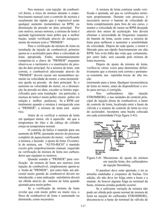 3-37
Nos motores com injeção de combustí-
vel direta, a troca de mistura durante o empo-
brecimento manual com o controle de mistura é
usualmente tão rápido que é impossível notar
qualquer aumento momentâneo na RPM, ou
diminuição da pressão no duto principal. Por
este motivo, nesses motores, a mistura de lenta é
ajustada ligeiramente mais pobre que a melhor
tração, sendo verificada através do enriqueci-
mento da mistura com o "PRIMER".
Para a verificação da mistura de lenta na
instalação da injeção de combustível, primeiro
ajusta-se o acelerador para obter a velocidade de
lenta apropriada. Então, momentaneamente
comprime-se a chave do "PRIMER" enquanto
observa-se o tacômetro e o manômetro de pres-
são do duto principal. Se a mistura de lenta está
correta, o combustível adicionado através do
"PRIMER" deverá causar um momentâneo au-
mento na velocidade do motor, e uma momentâ-
nea queda na pressão do duto principal. Se o
aumento na velocidade do motor, ou a diminui-
ção da pressão no duto, exceder os limites espe-
cificados para uma instalação em particular, a
mistura de lenta é muito pobre (muito pobre em
relação a melhor potência). Se a RPM cair
totalmente quando a mistura é enriquecida com
o "PRIMER", a mistura de lenta está muito
rica.
Antes de se verificar a mistura de lenta
em qualquer motor, ele á aquecido até que a
temperatura do óleo e da cabeça do cilindro
esteja na temperatura normal.
O controle da hélice é mantido para um
aumento de RPM, ajustando através do processo
completo de aquecimento do motor, verificando
a mistura, e fazendo o ajuste de lenta. O contro-
le de mistura, em "AUTO-RICH" é mantido
exceto pelo empobrecimento manual, requerido
na verificação da mistura de lenta nos carbura-
dores que equipam os motores.
Quando usando o "PRIMER" para veri-
ficação da mistura de lenta nos motores com
injeção de combustível, simplesmente aperta-se
o botão de "PRIMER"; por outro lado, um adi-
cional muito grande de combustível deverá ser
introduzido, e uma indicação satisfatória deverá
ser obtida através da mistura de lenta quando
ajustada para muito pobre.
Se a verificação da mistura de lenta
revelar que está muito pobre ou muito rica, o
fluxo de combustível de lenta é aumentado ou
diminuído, como necessário.
A mistura de lenta continua sendo veri-
ficada e ajustada, até que as verificações termi-
nem propriamente. Durante este processo, é
necessário mover o batente de velocidade de
lenta completamente para fora de seu curso, e
manter a velocidade do motor na RPM desejada
através dos meios de aceleração. Isto deverá
eliminar a necessidade de frequentes reajustes
do batente de lenta, assim como a mistura de
lenta para melhorar e aumentar a sensibilidade
da velocidade. Depois de cada ajuste, o motor é
liberado para um rápido funcionamento em alta
RPM. Isto evita falha das velas que, certamente,
por outro lado, será causada pela mistura de
lenta incorreta.
Depois do ajuste da mistura de lenta,
verifica-se várias vezes para determinar defini-
tivamente que a mistura está correta e permane-
ce constante nas repetidas trocas de alta tra-
ção
retornando para a lenta. Qualquer inconsistência
de lenta no motor, antes de disponibilizar o avi-
ão para serviço, é corrigida.
Nos carburadores tipo injeção
STROMBERG, e nas unidades de controle prin-
cipal de injeção direta de combustível, a haste
de controle de lenta, localizada entre a haste da
válvula e a manete de controle de lenta no eixo
do acelerador, incorpora uma bucha colocada
em cada extremidade (Veja figura 3-41).
Figura 3-41 Mecanismo de ajuste da mistura
em marcha lenta, dos carburadores
de injeção Stromberg.
O parafuso deve estar apertado, e ter as
arruelas onduladas e conjuntos de buchas. Em
adição, ele não deve ter folga entre a haste e a
manete. Se houver alguma folga no terminal da
haste, misturas erradas poderão ocorrer.
Se a suficiente variação de mistura não
pode ser obtida pelo ajuste normal de mistura de
lenta na injeção do carburador STROMBERG,
disconecta-se a haste do terminal da válvula de
 