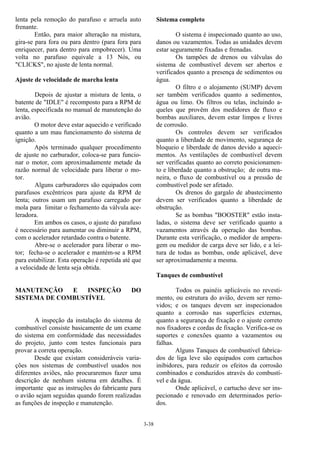 3-38
lenta pela remoção do parafuso e arruela auto
frenante.
Então, para maior alteração na mistura,
gira-se para fora ou para dentro (para fora para
enriquecer, para dentro para empobrecer). Uma
volta no parafuso equivale a 13 Nós, ou
"CLICKS", no ajuste de lenta normal.
Ajuste de velocidade de marcha lenta
Depois de ajustar a mistura de lenta, o
batente de "IDLE" é recomposto para a RPM de
lenta, especificada no manual de manutenção do
avião.
O motor deve estar aquecido e verificado
quanto a um mau funcionamento do sistema de
ignição.
Após terminado qualquer procedimento
de ajuste no carburador, coloca-se para funcio-
nar o motor, com aproximadamente metade da
razão normal de velocidade para liberar o mo-
tor.
Alguns carburadores são equipados com
parafusos excêntricos para ajuste da RPM de
lenta; outros usam um parafuso carregado por
mola para limitar o fechamento da válvula ace-
leradora.
Em ambos os casos, o ajuste do parafuso
é necessário para aumentar ou diminuir a RPM,
com o acelerador retardado contra o batente.
Abre-se o acelerador para liberar o mo-
tor; fecha-se o acelerador e mantém-se a RPM
para estabilizar. Esta operação é repetida até que
a velocidade de lenta seja obtida.
MANUTENÇÃO E INSPEÇÃO DO
SISTEMA DE COMBUSTÍVEL
A inspeção da instalação do sistema de
combustível consiste basicamente de um exame
do sistema em conformidade das necessidades
do projeto, junto com testes funcionais para
provar a correta operação.
Desde que existam consideráveis varia-
ções nos sistemas de combustível usados nos
diferentes aviões, não procuraremos fazer uma
descrição de nenhum sistema em detalhes. É
importante que as instruções do fabricante para
o avião sejam seguidas quando forem realizadas
as funções de inspeção e manutenção.
Sistema completo
O sistema é inspecionado quanto ao uso,
danos ou vazamentos. Todas as unidades devem
estar seguramente fixadas e frenadas.
Os tampões de drenos ou válvulas do
sistema de combustível devem ser abertos e
verificados quanto a presença de sedimentos ou
água.
O filtro e o alojamento (SUMP) devem
ser também verificados quanto a sedimentos,
água ou limo. Os filtros ou telas, incluindo a-
queles que provêm dos medidores de fluxo e
bombas auxiliares, devem estar limpos e livres
de corrosão.
Os controles devem ser verificados
quanto a liberdade de movimento, segurança de
bloqueio e liberdade de danos devido a aqueci-
mentos. As ventilações de combustível devem
ser verificadas quanto ao correto posicionamen-
to e liberdade quanto a obstrução; de outra ma-
neira, o fluxo de combustível ou a pressão de
combustível pode ser afetado.
Os drenos do gargalo de abastecimento
devem ser verificados quanto a liberdade de
obstrução.
Se as bombas "BOOSTER" estão insta-
ladas, o sistema deve ser verificado quanto a
vazamentos através da operação das bombas.
Durante esta verificação, o medidor de ampera-
gem ou medidor de carga deve ser lido, e a lei-
tura de todas as bombas, onde aplicável, deve
ser aproximadamente a mesma.
Tanques de combustível
Todos os painéis aplicáveis no revesti-
mento, ou estrutura do avião, devem ser remo-
vidos; e os tanques devem ser inspecionados
quanto a corrosão nas superfícies externas,
quanto a segurança de fixação e o ajuste correto
nos fixadores e cordas de fixação. Verifica-se os
suportes e conexões quanto a vazamentos ou
falhas.
Alguns Tanques de combustível fabrica-
dos de liga leve são equipados com cartuchos
inibidores, para reduzir os efeitos da corrosão
combinados e conduzidos através do combustí-
vel e da água.
Onde aplicável, o cartucho deve ser ins-
pecionado e renovado em determinados perío-
dos.
 