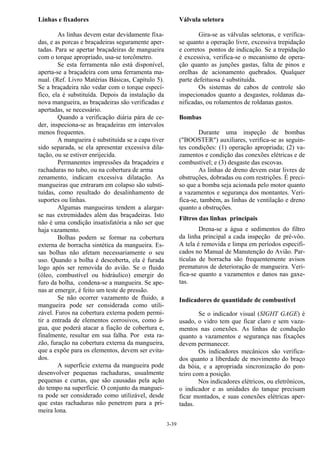 3-39
Linhas e fixadores
As linhas devem estar devidamente fixa-
das, e as porcas e braçadeiras seguramente aper-
tadas. Para se apertar braçadeiras de mangueira
com o torque apropriado, usa-se torcômetro.
Se esta ferramenta não está disponível,
aperta-se a braçadeira com uma ferramenta ma-
nual. (Ref. Livro Matérias Básicas, Capítulo 5).
Se a braçadeira não vedar com o torque especí-
fico, ela é substituída. Depois da instalação da
nova mangueira, as braçadeiras são verificadas e
apertadas, se necessário.
Quando a verificação diária pára de ce-
der, inspeciona-se as braçadeiras em intervalos
menos frequentes.
A mangueira é substituída se a capa tiver
sido separada, se ela apresentar excessiva dila-
tação, ou se estiver enrijecida.
Permanentes impressões da braçadeira e
rachaduras no tubo, ou na cobertura de arma
zenamento, indicam excessiva dilatação. As
mangueiras que entraram em colapso são substi-
tuídas, como resultado do desalinhamento de
suportes ou linhas.
Algumas mangueiras tendem a alargar-
se nas extremidades além das braçadeiras. Isto
não é uma condição insatisfatória a não ser que
haja vazamento.
Bolhas podem se formar na cobertura
externa de borracha sintética da mangueira. Es-
sas bolhas não afetam necessariamente o seu
uso. Quando a bolha é descoberta, ela é furada
logo após ser removida do avião. Se o fluido
(óleo, combustível ou hidráulico) emergir do
furo da bolha, condena-se a mangueira. Se ape-
nas ar emergir, é feito um teste de pressão.
Se não ocorrer vazamento de fluido, a
mangueira pode ser considerada como utili-
zável. Furos na cobertura externa podem permi-
tir a entrada de elementos corrosivos, como á-
gua, que poderá atacar a fiação de cobertura e,
finalmente, resultar em sua falha. Por esta ra-
zão, furação na cobertura externa da mangueira,
que a expõe para os elementos, devem ser evita-
dos.
A superfície externa da mangueira pode
desenvolver pequenas rachaduras, usualmente
pequenas e curtas, que são causadas pela ação
do tempo na superfície. O conjunto da manguei-
ra pode ser considerado como utilizável, desde
que estas rachaduras não penetrem para a pri-
meira lona.
Válvula seletora
Gira-se as válvulas seletoras, e verifica-
se quanto a operação livre, excessiva trepidação
e corretos pontos de indicação. Se a trepidação
é excessiva, verifica-se o mecanismo de opera-
ção quanto as junções gastas, falta de pinos e
orelhas de acionamento quebrados. Qualquer
parte defeituosa é substituída.
Os sistemas de cabos de controle são
inspecionados quanto a desgastes, roldanas da-
nificadas, ou rolamentos de roldanas gastos.
Bombas
Durante uma inspeção de bombas
("BOOSTER") auxiliares, verifica-se as seguin-
tes condições: (1) operação apropriada; (2) va-
zamentos e condição das conexões elétricas e de
combustível; e (3) desgaste das escovas.
As linhas de dreno devem estar livres de
obstruções, dobradas ou com restrições. É preci-
so que a bomba seja acionada pelo motor quanto
a vazamentos e segurança dos montantes. Veri-
fica-se, também, as linhas de ventilação e dreno
quanto a obstruções.
Filtros das linhas principais
Drena-se a água e sedimentos do filtro
da linha principal a cada inspeção de pré-vôo.
A tela é removida e limpa em períodos especifi-
cados no Manual de Manutenção do Avião. Par-
tículas de borracha são frequentemente avisos
prematuros de deterioração de mangueira. Veri-
fica-se quanto a vazamentos e danos nas gaxe-
tas.
Indicadores de quantidade de combustível
Se o indicador visual (SIGHT GAGE) é
usado, o vidro tem que ficar claro e sem vaza-
mentos nas conexões. As linhas de condução
quanto a vazamentos e segurança nas fixações
devem permanecer.
Os indicadores mecânicos são verifica-
dos quanto a liberdade de movimento do braço
da bóia, e a apropriada sincronização do pon-
teiro com a posição.
Nos indicadores elétricos, ou eletrônicos,
o indicador e as unidades do tanque precisam
ficar montados, e suas conexões elétricas aper-
tadas.
 