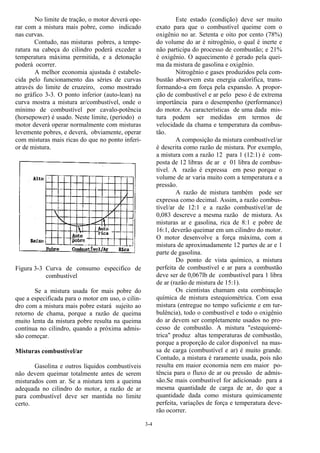 3-4
No limite de tração, o motor deverá ope-
rar com a mistura mais pobre, como indicado
nas curvas.
Contudo, nas misturas pobres, a tempe-
ratura na cabeça do cilindro poderá exceder a
temperatura máxima permitida, e a detonação
poderá ocorrer.
A melhor economia ajustada é estabele-
cida pelo funcionamento das séries de curvas
através do limite de cruzeiro, como mostrado
no gráfico 3-3. O ponto inferior (auto-lean) na
curva mostra a mistura ar/combustível, onde o
mínimo de combustível por cavalo-potência
(horsepower) é usado. Neste limite, (período) o
motor deverá operar normalmente com misturas
levemente pobres, e deverá, obviamente, operar
com misturas mais ricas do que no ponto inferi-
or de mistura.
Figura 3-3 Curva de consumo especifico de
combustível
Se a mistura usada for mais pobre do
que a especificada para o motor em uso, o cilin-
dro com a mistura mais pobre estará sujeito ao
retorno de chama, porque a razão de queima
muito lenta da mistura pobre resulta na queima
contínua no cilindro, quando a próxima admis-
são começar.
Misturas combustível/ar
Gasolina e outros líquidos combustíveis
não devem queimar totalmente antes de serem
misturados com ar. Se a mistura tem a queima
adequada no cilindro do motor, a razão de ar
para combustível deve ser mantida no limite
certo.
Este estado (condição) deve ser muito
exato para que o combustível queime com o
oxigênio no ar. Setenta e oito por cento (78%)
do volume do ar é nitrogênio, o qual é inerte e
não participa do processo de combustão; e 21%
é oxigênio. O aquecimento é gerado pela quei-
ma da mistura de gasolina e oxigênio.
Nitrogênio e gases produzidos pela com-
bustão absorvem esta energia calorífica, trans-
formando-a em força pela expansão. A propor-
ção de combustível e ar pelo peso é de extrema
importância para o desempenho (performance)
do motor. As características de uma dada mis-
tura podem ser medidas em termos de
velocidade da chama e temperatura da combus-
tão.
A composição da mistura combustível/ar
é descrita como razão de mistura. Por exemplo,
a mistura com a razão 12 para 1 (12:1) é com-
posta de 12 libras de ar e 01 libra de combus-
tível. A razão é expressa em peso porque o
volume de ar varia muito com a temperatura e a
pressão.
A razão de mistura também pode ser
expressa como decimal. Assim, a razão combus-
tível/ar de 12:1 e a razão combustível/ar de
0,083 descreve a mesma razão de mistura. As
misturas ar e gasolina, rica de 8:1 e pobre de
16:1, deverão queimar em um cilindro do motor.
O motor desenvolve a força máxima, com a
mistura de aproximadamente 12 partes de ar e 1
parte de gasolina.
Do ponto de vista químico, a mistura
perfeita de combustível e ar para a combustão
deve ser de 0,067lb de combustível para 1 libra
de ar (razão de mistura de 15:1).
Os cientistas chamam esta combinação
química de mistura estequiométrica. Com essa
mistura (entregue no tempo suficiente e em tur-
bulência), todo o combustível e todo o oxigênio
do ar devem ser completamente usados no pro-
cesso de combustão. A mistura "estequiomé-
trica" produz altas temperaturas de combustão,
porque a proporção de calor disponível na mas-
sa de carga (combustível e ar) é muito grande.
Contudo, a mistura é raramente usada, pois não
resulta em maior economia nem em maior po-
tência para o fluxo de ar ou pressão de admis-
são.Se mais combustível for adicionado para a
mesma quantidade de carga de ar, do que a
quantidade dada como mistura quimicamente
perfeita, variações de força e temperatura deve-
rão ocorrer.
 