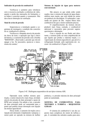 3-40
Indicador de pressão de combustível
Verifica-se o ponteiro para tolerância
zero e excessiva oscilação; a cobertura de vidro,
quanto a perda das marcações de limitações; e
as linhas e conexões quanto a vazamentos. Não
deve haver obstrução na ventilação.
Sinal de aviso de pressão
Inspeciona-se a instalação quanto a se-
gurança de montagem e condição das conexões
de ar, combustível e elétrica.
Verifica-se a lâmpada através da pressão
da chave de teste; a operação que liga a chave
da bateria; e o aumento de pressão com a bomba
"BOOSTER", observando a pressão que deverá
apagar a luz. Se necessário, ajusta-se o meca-
nismo de contato.’
Sistema de injeção de água para motores
convencionais
São poucos os que ainda estão sendo
usados, mas o sistema de injeção de água dispo-
nibiliza mais tração, que será obtida do motor
em potência de decolagem. O carburador ( ope-
rando em ajustes de alta tração) libera mais
combustível do que o motor realmente precisa.
O empobrecimento da mistura deverá
produzir mais força; contudo, o combustível
adicional é necessário para prevenir supera-
quecimento e detonação.
Com a injeção de um fluido anti deto-
nante, a mistura pode ser mais empobrecida do
que àquela que produz a máxima tração, e a
vaporização da mistura água/álcool, que provê a
refrigeração formada pelo suprimento em ex-
cesso de combustível. (Figura 3-42).
Figura 3-42 Diafragma esquemático de um típico sistema ADI.
Operando nesta melhor mistura para
tração, o motor desenvolve mais força, nivelado
através da pressão do duto principal e ajuste de
RPM sem variação. Em adição a isto, a pressão
do duto principal pode ser aumentada para o
ponto que poderá causar detonação sem injeção
da mistura água/álcool.
Desse modo, o aumento da tração com a
injeção anti detonante é duplamente vantajosa: o
motor pode ser operado na mistura de melhor
potência, e a pressão máxima do duto principal
pode ser aumentada.
SISTEMA DE COMBUSTÍVEL PARA
MOTORES A TURBINA - REQUISITOS
GERAIS
O sistema de combustível é um dos as-
pectos mais complexos do motor de turbina a
gás. A variedade dos métodos usados para aten-
 