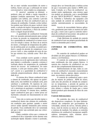 3-41
der as mais variadas necessidades do motor a
turbina, fazem com que a carburação do motor
convencional se torne simples na comparação.
É possível aumentar ou diminuir a
potência, para ser obtida a tração requerida a
qualquer condição operacional. Nos aviões e-
quipados com turbina, este controle é provido
pela variação do fluxo de combustível para as
câmaras de combustão. Contudo, aviões turboé-
lice podem usar hélices de passo variável; deste
modo, a seleção de tração é alcançada através de
duas variáveis controláveis, o fluxo de combus-
tível e o ângulo da pá da hélice.
A quantidade de combustível fornecida
deve ser ajustada automaticamente para corrigir
as trocas na pressão ou temperatura ambiente.
Se a quantidade de combustível se tornar exces-
siva em relação a massa do fluxo de ar através
do motor, a limitação de temperatura das palhe-
tas da turbina pode ser excedida, ou poderá pro-
duzir a queda de pressão do compressor (com-
pressor stall), e, uma condição de corte do mo-
tor por mistura rica, referida como "Rich Blo-
wout".
Essa condição ocorre quando o volume
de oxigênio no ar de suprimento não é suficiente
para manter a combustão, e quando a mistura é
resfriada abaixo da temperatura de combustão
através do excesso de combustível. No outro
extremo, o corte por mistura pobre, "Lean die-
out", ocorre se a quantidade de combustível é
reduzida proporcionalmente abaixo da quanti-
dade de ar.
O sistema deve liberar combustível para
a câmara de combustão, não apenas na quanti-
dade certa, mas também na condição certa, para
satisfazer a combustão. Os injetores de com-
bustível formam parte do sistema de combustí-
vel, e atomizam ou queimam o combustível que
deverá ser eficiente. O sistema deve, também,
suprir combustível para que o motor possa ser
facilmente colocado em funcionamento no solo
e no ar.
Estes são os meios que deverão injetar o
combustível dentro das câmaras de combustão,
em condições para queimar, quando o motor
estiver sendo operado lentamente pela sistema
de partida. Essa combustão deve ser sustentada
até que o motor seja acelerado para sua veloci-
dade normal.
Outra condição crítica que o sistema de
combustível deve responder ocorre durante uma
aceleração rápida. Quando o motor é acelerado,
energia deve ser fornecida para a turbina acima
do que é necessário para manter a RPM cons-
tante. Contudo, se o fluxo de combustível au-
mentar muito rapidamente, uma mistura super
rica poderá ser produzida, com a possibilidade
de uma "RICH BLOWOUT". Motores Turboja-
to, Turbofan e Turboélice são equipados com
uma unidade de controle de combustível que
satisfaz automaticamente as necessidades do
motor.
Através de necessidades básicas aplica-
véis, geralmente para todos os motores de turbi-
na a gás, o meio com o qual os controles indivi-
duais de combustível necessitam não podem ser
convenientemente generalizados.
Cada fabricante de unidade de controle
de combustível tem sua própria peculiaridade de
reunir as demandas para o motor.
CONTROLE DE COMBUSTÍVEL DOS
JATOS
Os controles de combustível podem ser
divididos em dois grupos básicos: (1) Hidrome-
cânico; e (2) Eletrônico.
O controle de combustível eletrônico é
uma combinação dos dois grupos básicos. A
maioria dos controles de combustível em uso
são do tipo completamente hidromecânico.
Indiferentemente do tipo, todos os con-
troles de combustível executam essencialmente
as mesmas funções, apenas alguns sensores a
mais nos motores variam dos outros.
O controle de combustível sente a posi-
ção da manete de potência , RPM do motor,
cada uma das pressões de entrada do compres-
sor ou temperatura, e pressão de queima ou
pressão de descarga do compressor.Essas varia-
ções afetam o volume de tração que o motor
poderá produzir pela demanda do fluxo de com-
bustível.
Controle hidromecânico
Os controles dos jatos de combustível
são dispositivos complexos. Os tipos hidrome-
cânicos são compostos por governadores de
velocidade, sistema de servos, válvulas piloto e
luvas, sinal de retorno ou meios de verificação,
e sistemas de medição. Em adição, os controles
eletrônicos de combustível incorporam amplifi-
cadores, termopares, relés, sistemas servo-
elétricos, chaves e solenóides.
 