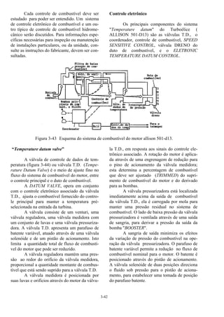 3-42
Cada controle de combustível deve ser
estudado para poder ser entendido. Um sistema
de controle eletrônico de combustível e um ou-
tro típico de controle de combustível hidrome-
cânico serão discutidos. Para informações espe-
cíficas necessárias para inspeção ou manutenção
de instalações particulares, ou da unidade, con-
sulte as instruções do fabricante, devem ser con-
sultadas.
Controle eletrônico
Os principais componentes do sistema
"Temperature datum" do Turboélice (
ALLISON 501-D13) são as válvulas T.D., o
coordenador, controle de combustível, SPEED
SENSITIVE CONTROL, válvula DRENO do
duto de combustível, e o ELETRONIC
TEMPERATURE DATUM CONTROL.
Figura 3-43 Esquema do sistema de combustível do motor allison 501-d13.
“Temperature datum valve”
A válvula de controle de dados de tem-
peratura (figura 3-44) ou válvula T.D. (Tempe-
rature Datum Valve) é o meio de ajuste fino no
fluxo do sistema de combustível do motor, entre
o controle principal e o duto de combustível.
A DATUM VALVE, opera em conjunto
com o controle eletrônico associado da válvula
T.D., ajusta o combustível fornecido do contro-
le principal para manter a temperatura pré-
selecionada na entrada da turbina.
A válvula consiste de um venturi, uma
válvula reguladora, uma válvula medidora com
um conjunto de luvas e uma válvula pressuriza-
dora. A válvula T.D. apresenta um parafuso de
batente variável, atuado através de uma válvula
solenóide e de um pistão de acionamento. Isto
limita a quantidade total de fluxo de combustí-
vel do motor que pode ser reduzido.
A válvula reguladora mantém uma pres-
são ao redor do orifício da válvula medidora,
proporcional a quantidade montante de combus-
tível que está sendo suprido para a válvula T.D.
A válvula medidora é posicionada por
suas luvas e orifícios através do motor da válvu-
la T.D., em resposta aos sinais do controle ele-
trônico associado. A rotação do motor é aplica-
da através de uma engrenagem de redução para
o pino de acionamento da válvula medidora;
esta determina a percentagem de combustível
que deve ser ajustado (TRIMMED) do supri-
mento de combustível do motor e do derivado
para as bombas.
A válvula pressurizadora está localizada
imediatamente acima da saída de combustível
da válvula T.D., ela é carregada por mola para
manter uma pressão residual no sistema de
combustível. O lado de baixa pressão da válvula
pressurizadora é ventilada através de uma saída
de sangria, para derivar a pressão da saída da
bomba "BOOSTER".
A sangria de saída minimiza os efeitos
da variação de pressão do combustível na ope-
ração da válvula pressurizadora. O parafuso de
batente variável permite a redução no fluxo de
combustível nominal para o motor. O batente é
posicionado através do pistão de acionamento.
A válvula solenóide de duas posições direciona
o fluido sob pressão para o pistão de aciona-
mento, para estabelecer uma tomada de posição
do parafuso batente.
 