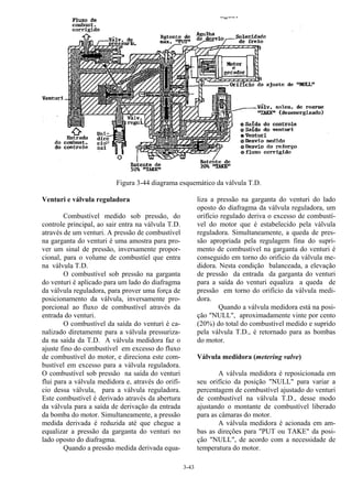 3-43
Figura 3-44 diagrama esquemático da válvula T.D.
Venturi e válvula reguladora
Combustível medido sob pressão, do
controle principal, ao sair entra na válvula T.D.
através de um venturi. A pressão de combustível
na garganta do venturi é uma amostra para pro-
ver um sinal de pressão, inversamente propor-
cional, para o volume de combustíel que entra
na válvula T.D.
O combustível sob pressão na garganta
do venturi é aplicado para um lado do diafragma
da válvula reguladora, para prover uma força de
posicionamento da válvula, inversamente pro-
porcional ao fluxo de combustível através da
entrada do venturi.
O combustível da saída do venturi é ca-
nalizado diretamente para a válvula pressuriza-
da na saída da T.D. A válvula medidora faz o
ajuste fino do combustível em excesso do fluxo
de combustível do motor, e direciona este com-
bustível em excesso para a válvula reguladora.
O combustível sob pressão na saída do venturi
flui para a válvula medidora e, através do orifí-
cio dessa válvula, para a válvula reguladora.
Este combustível é derivado através da abertura
da válvula para a saída de derivação da entrada
da bomba do motor. Simultaneamente, a pressão
medida derivada é reduzida até que chegue a
equalizar a pressão da garganta do venturi no
lado oposto do diafragma.
Quando a pressão medida derivada equa-
liza a pressão na garganta do venturi do lado
oposto do diafragma da válvula reguladora, um
orifício regulado deriva o excesso de combustí-
vel do motor que é estabelecido pela válvula
reguladora. Simultaneamente, a queda de pres-
são apropriada pela regulagem fina do supri-
mento de combustível na garganta do venturi é
conseguido em torno do orificio da válvula me-
didora. Nesta condição balanceada, a elevação
de pressão da entrada da garganta do venturi
para a saída do venturi equaliza a queda de
pressão em torno do orifício da válvula medi-
dora.
Quando a válvula medidora está na posi-
ção "NULL", aproximadamente vinte por cento
(20%) do total do combustível medido e suprido
pela válvula T.D., é retornado para as bombas
do motor.
Válvula medidora (metering valve)
A válvula medidora é reposicionada em
seu orifício da posição "NULL" para variar a
percentagem de combustível ajustado do venturi
de combustível na válvula T.D., desse modo
ajustando o montante de combustível liberado
para as câmaras do motor.
A válvula medidora é acionada em am-
bas as direções para "PUT ou TAKE" da posi-
ção "NULL", de acordo com a necessidade de
temperatura do motor.
 