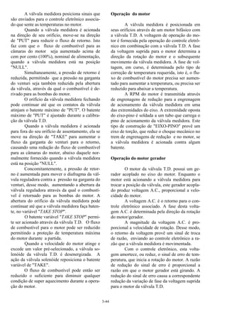 3-44
A válvula medidora posiciona sinais que
são enviados para o controle eletrônico associa-
do que sente as temperaturas no motor.
Quando a válvula medidora é acionada
na direção de seu orifício, move-se na direção
de "PUT" para reduzir o fluxo de retorno. Isto
faz com que o fluxo de combustível para as
câmaras do motor seja aumentado acima de
cem por cento (100%), nominal de alimentação,
quando a válvula medidora está na posição
"NULL".
Simultaneamente, a pressão de retorno é
reduzida, permitindo que a pressão na garganta
do venturi seja também reduzida pela abertura
da válvula, através da qual o combustível é de-
rivado para as bombas do motor.
O orifício da válvula medidora fechando
pode continuar até que os contatos da válvula
atinjam o batente máximo de "PUT". O batente
máximo de "PUT" é ajustado durante a calibra-
ção da válvula T.D.
Quando a válvula medidora é acionada
para fora do seu orifício de assentamento, ela se
move na direção de "TAKE" para aumentar o
fluxo da garganta do venturi para o retorno,
causando uma redução do fluxo de combustível
para as câmaras do motor, abaixo daquele nor-
malmente fornecido quando a válvula medidora
está na posição "NULL".
Concomitantemente, a pressão de retor-
no é aumentada para mover o diafragma da vál-
vula reguladora contra a pressão na garganta do
venturi, desse modo, aumentando a abertura da
válvula reguladora através da qual o combustí-
vel é retornado para as bombas do motor. A
abertura do orifício da válvula medidora pode
continuar até que a válvula medidora faça baten-
te, no variável "TAKE STOP".
O batente variável "TAKE STOP" permi-
te ser acionado através da válvula T.D. O fluxo
de combustível para o motor pode ser reduzido
permitindo a proteção de temperatura máxima
do motor durante a partida.
Quando a velocidade do motor atinge e
excede um valor pré-selecionado, a válvula so-
lenóide da válvula T.D. é desenergizada. A
ação da válvula solenóide reposiciona o batente
variável de "TAKE".
O fluxo de combustível pode então ser
reduzido o suficiente para diminuir qualquer
condição de super aquecimento durante a opera-
ção do motor.
Operação do motor
A válvula medidora é posicionada em
seus orifícios através de um motor bifásico com
a válvula T.D. A voltagem de operação do mo-
tor é fornecida pela operação do controle eletrô-
nico em combinação com a válvula T.D. A fase
da voltagem suprida para o motor determina a
direção da rotação do motor e o subsequente
movimento da válvula medidora. A fase de vol-
tagem, em curso, é determinada pelo tipo de
correção de temperatura requerida, isto é, o flu-
xo de combustível do motor precisa ser aumen-
tado para aumentar a temperatura, ou precisa ser
reduzido para abaixar a temperatura.
A RPM do motor é transmitida através
de engrenagens de redução para a engrenagem
de acionamento da válvula medidora em uma
das extremidades do eixo. A extremidade oposta
do eixo-pino é soldada a um tubo que carrega o
pino de acionamento da válvula medidora. Este
tipo de construção de "EIXO-PINO" provê um
eixo de torção, que reduz o choque mecânico no
trem de engrenagens de redução e no motor, se
a válvula medidora é acionada contra algum
batente.
Operação do motor gerador
O motor da válvula T.D. possui um ge-
rador acoplado no eixo do motor. Enquanto o
motor está acionando a válvula medidora para
trocar a posição da válvula, este gerador acopla-
do produz voltagem A.C., proporcional a velo-
cidade do motor.
A voltagem A.C. é o retorno para o con-
trole eletrônico associado. A fase desta volta-
gem A.C. é determinada pela direção da rotação
do motor/gerador.
A magnitude da voltagem A.C. é pro-
porcional a velocidade de rotação. Desse modo,
o retorno da voltagem provê um sinal de troca
de razão, enviando ao controle eletrônico a ra-
zão que a válvula medidora é movimentada.
Com o controle eletrônico, esta volta-
gem amortece, ou reduz, o sinal de erro de tem-
peratura, que inicia a rotação do motor. A razão
de redução do sinal de erro é proporcional a
razão em que o motor gerador está girando. A
redução do sinal de erro causa a correspondente
redução da variação de fase da voltagem suprida
para o motor da válvula T.D.
 