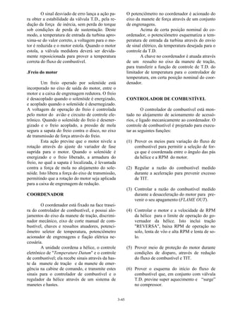 3-45
O sinal desviado de erro lança a ação pa-
ra obter a estabilidade da válvula T.D., pela re-
dução da força de inércia, sem perda do torque
sob condições de perda de sustentação. Deste
modo, a temperatura de entrada da turbina apro-
xima-se do valor correto, a voltagem para o mo-
tor é reduzida e o motor estola. Quando o motor
estola, a válvula medidora deverá ser devida-
mente reposicionada para prover a temperatura
correta do fluxo de combustível.
.Freio do motor
Um freio operado por solenóide está
incorporado no eixo de saída do motor, entre o
motor e a caixa de engrenagem redutora. O freio
é desacoplado quando o solenóide é energizado,
e acoplado quando o solenóide é desernegizado.
A voltagem de operação do freio é controlada
pelo motor do avião e circuito de controle ele-
trônico. Quando o solenóide do freio é desener-
gizado e o freio acoplado, a pressão de mola
segura a sapata do freio contra o disco, no eixo
de transmissão de força através do freio.
Esta ação previne que o motor nivele a
rotação através do ajuste do variador de fase
suprida para o motor. Quando o solenóide é
energizado e o freio liberado, a armadura do
freio, no qual a sapata é localizada, é levantada
contra a força de mola no alojamento do sole-
nóide. Isto libera a força do eixo de transmissão,
permitindo que a rotação do motor seja aplicada
para a caixa de engrenagem de redução.
COORDENADOR
O coordenador está fixado na face trasei-
ra do controlador de combustível, e possui alo-
jamentos do eixo da manete de tração, discrimi-
nador mecânico, eixo de corte manual de com-
bustível, chaves e ressaltos atuadores, potenci-
ômetro seletor de temperatura, potenciômetro
acionador de engrenagens e fiação elétrica ne-
cessária.
A unidade coordena a hélice, o controle
eletrônico de "Temperature Datum" e o controle
de combustível; ela recebe sinais através da has-
te da manete de tração e da manete de emer-
gência na cabine de comando, e transmite estes
sinais para o controlador de combustível e o
regulador da hélice através de um sistema de
manetes e hastes.
O potenciômetro no coordenador é acionado do
eixo da manete de força através de um conjunto
de engrenagens.
Acima de certa posição nominal do co-
ordenador, o potenciômetro esquematiza a tem-
peratura de entrada da turbina através do envio
de sinal elétrico, da temperatura desejada para o
controle da T.D.
A chave no coordenador é atuada através
de um ressalto no eixo da manete de tração,
para transferir a função de controle de T.D. do
limitador de temperatura para o controlador de
temperatura, em certa posição nominal do coor-
denador.
CONTROLADOR DE COMBUSTÍVEL
O controlador de combustível está mon-
tado no alojamento de acionamento de acessó-
rios, e ligado mecanicamente ao coordenador. O
controle de combustível é projetado para execu-
tar as seguintes funções:
(1) Prover os meios para variação do fluxo de
combustível para permitir a seleção de for-
ça que é coordenada entre o ângulo das pás
da hélice e a RPM do motor.
(2) Regular a razão do combustível medido
durante a aceleração para prevenir excesso
de TIT.
(3) Controlar a razão do combustível medido
durante a desaceleração do motor para pre-
venir o seu apagamento (FLAME OUT).
(4) Controlar o motor e a velocidade de RPM
da hélice para o limite de operação do go-
vernador da hélice. Isto inclui tração
"REVERSA", baixa RPM de operação no
solo, lenta de vôo e alta RPM e lenta de so-
lo.
(5) Prover meio de proteção do motor durante
condições de disparo, através de redução
do fluxo de combustível e TIT.
(6) Prover o esquema do início do fluxo de
combustível que, em conjunto com válvula
T.D. previne super aquecimento e “surge”
no compressor.
 